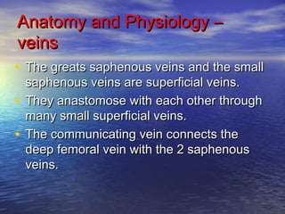 AAnnaattoommyy aanndd PPhhyyssiioollooggyy –– 
vveeiinnss 
• TThhee ggrreeaattss ssaapphheennoouuss vveeiinnss aanndd tthhee ssmmaallll 
ssaapphheennoouuss vveeiinnss aarree ssuuppeerrffiicciiaall vveeiinnss.. 
• TThheeyy aannaassttoommoossee wwiitthh eeaacchh ootthheerr tthhrroouugghh 
mmaannyy ssmmaallll ssuuppeerrffiicciiaall vveeiinnss.. 
• TThhee ccoommmmuunniiccaattiinngg vveeiinn ccoonnnneeccttss tthhee 
ddeeeepp ffeemmoorraall vveeiinn wwiitthh tthhee 22 ssaapphheennoouuss 
vveeiinnss.. 
 