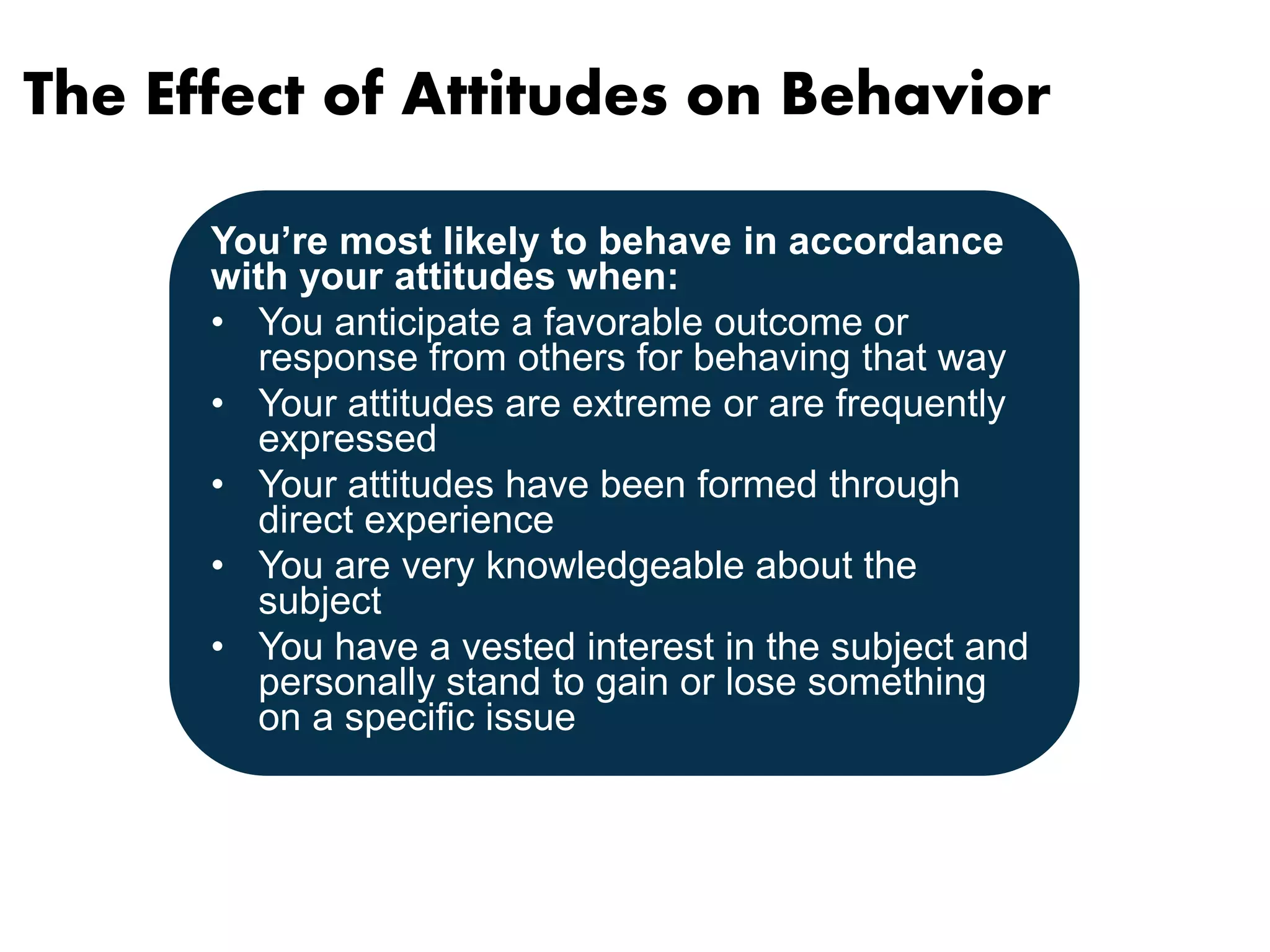 The Effect of Attitudes on Behavior 
You’re most likely to behave in accordance 
with your attitudes when: 
• You anticipate a favorable outcome or 
response from others for behaving that way 
• Your attitudes are extreme or are frequently 
expressed 
• Your attitudes have been formed through 
direct experience 
• You are very knowledgeable about the 
subject 
• You have a vested interest in the subject and 
personally stand to gain or lose something 
on a specific issue 
 