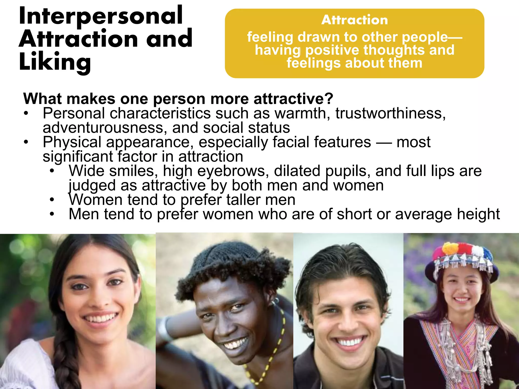Interpersonal 
Attraction and 
Liking 
Attraction 
feeling drawn to other people— 
having positive thoughts and 
feelings about them 
What makes one person more attractive? 
• Personal characteristics such as warmth, trustworthiness, 
adventurousness, and social status 
• Physical appearance, especially facial features — most 
significant factor in attraction 
• Wide smiles, high eyebrows, dilated pupils, and full lips are 
judged as attractive by both men and women 
• Women tend to prefer taller men 
• Men tend to prefer women who are of short or average height 
 