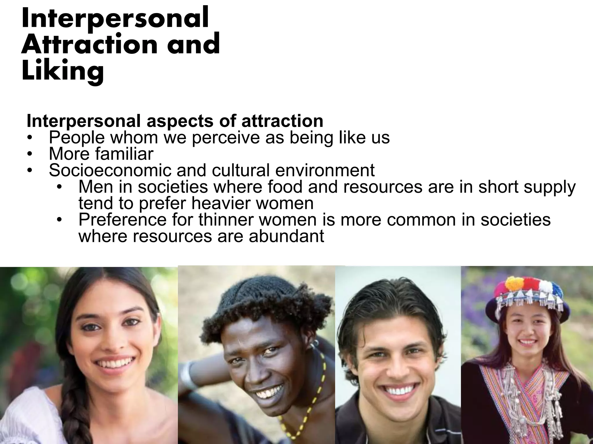 Interpersonal 
Attraction and 
Liking 
Interpersonal aspects of attraction 
• People whom we perceive as being like us 
• More familiar 
• Socioeconomic and cultural environment 
• Men in societies where food and resources are in short supply 
tend to prefer heavier women 
• Preference for thinner women is more common in societies 
where resources are abundant 
 