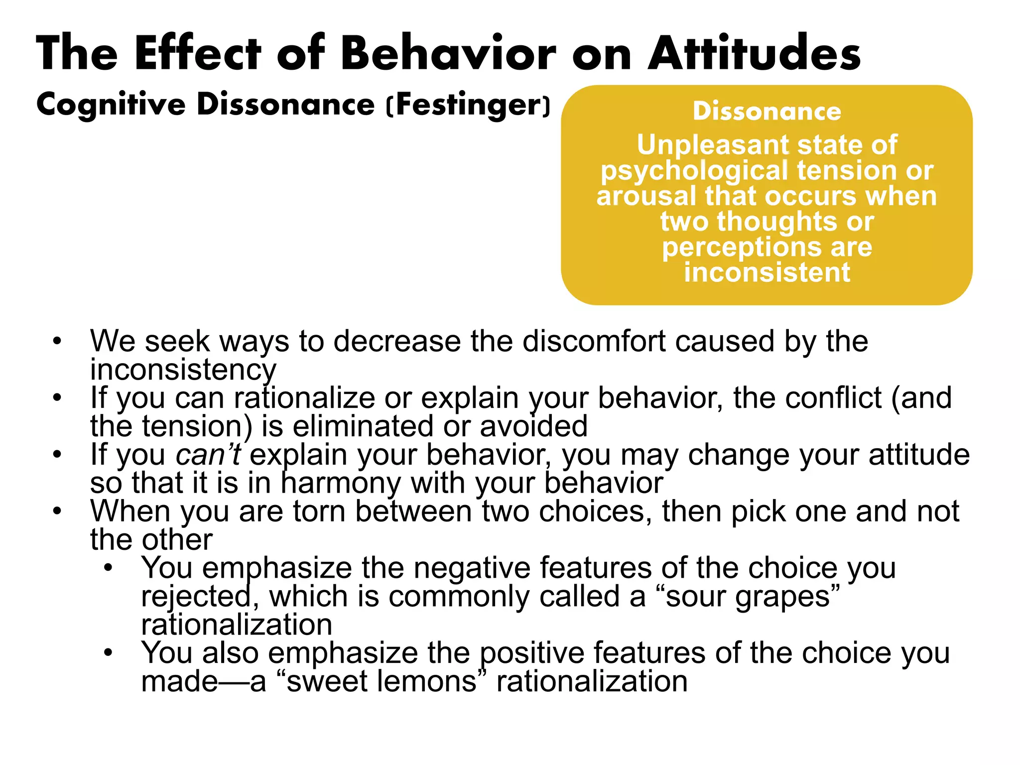 The Effect of Behavior on Attitudes 
Cognitive Dissonance (Festinger) 
• We seek ways to decrease the discomfort caused by the 
inconsistency 
• If you can rationalize or explain your behavior, the conflict (and 
the tension) is eliminated or avoided 
• If you can’t explain your behavior, you may change your attitude 
so that it is in harmony with your behavior 
• When you are torn between two choices, then pick one and not 
the other 
• You emphasize the negative features of the choice you 
rejected, which is commonly called a “sour grapes” 
rationalization 
• You also emphasize the positive features of the choice you 
made—a “sweet lemons” rationalization 
Dissonance 
Unpleasant state of 
psychological tension or 
arousal that occurs when 
two thoughts or 
perceptions are 
inconsistent 
 
