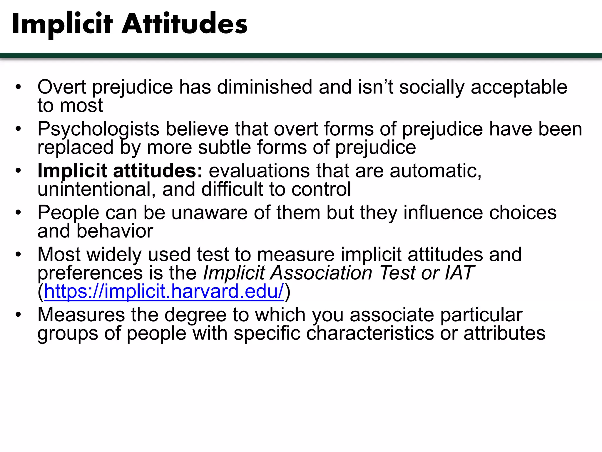 Implicit Attitudes 
• Overt prejudice has diminished and isn’t socially acceptable 
to most 
• Psychologists believe that overt forms of prejudice have been 
replaced by more subtle forms of prejudice 
• Implicit attitudes: evaluations that are automatic, 
unintentional, and difficult to control 
• People can be unaware of them but they influence choices 
and behavior 
• Most widely used test to measure implicit attitudes and 
preferences is the Implicit Association Test or IAT 
(https://implicit.harvard.edu/) 
• Measures the degree to which you associate particular 
groups of people with specific characteristics or attributes 
 