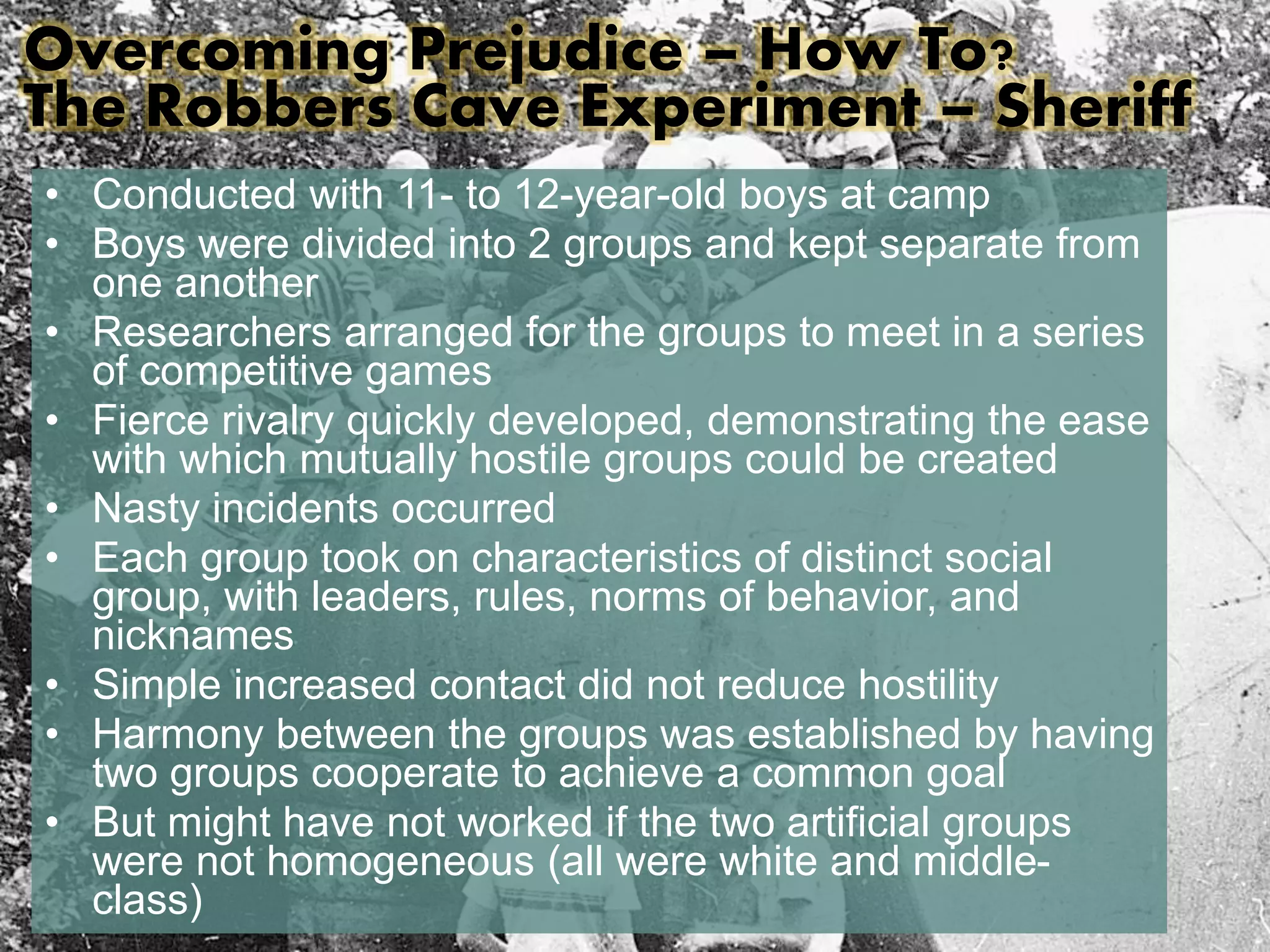 Overcoming Prejudice – How To? 
The Robbers Cave Experiment – Sheriff 
• Conducted with 11- to 12-year-old boys at camp 
• Boys were divided into 2 groups and kept separate from 
one another 
• Researchers arranged for the groups to meet in a series 
of competitive games 
• Fierce rivalry quickly developed, demonstrating the ease 
with which mutually hostile groups could be created 
• Nasty incidents occurred 
• Each group took on characteristics of distinct social 
group, with leaders, rules, norms of behavior, and 
nicknames 
• Simple increased contact did not reduce hostility 
• Harmony between the groups was established by having 
two groups cooperate to achieve a common goal 
• But might have not worked if the two artificial groups 
were not homogeneous (all were white and middle-class) 
 