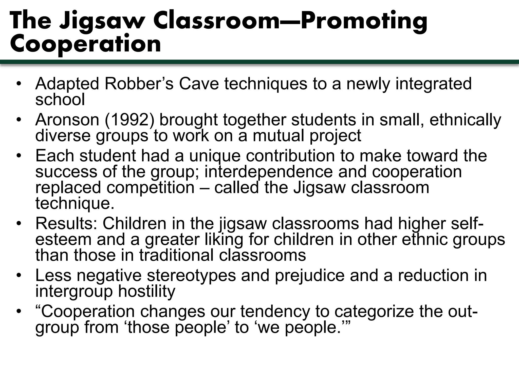The Jigsaw Classroom—Promoting 
Cooperation 
• Adapted Robber’s Cave techniques to a newly integrated 
school 
• Aronson (1992) brought together students in small, ethnically 
diverse groups to work on a mutual project 
• Each student had a unique contribution to make toward the 
success of the group; interdependence and cooperation 
replaced competition – called the Jigsaw classroom 
technique. 
• Results: Children in the jigsaw classrooms had higher self-esteem 
and a greater liking for children in other ethnic groups 
than those in traditional classrooms 
• Less negative stereotypes and prejudice and a reduction in 
intergroup hostility 
• “Cooperation changes our tendency to categorize the out-group 
from ‘those people’ to ‘we people.’” 
 