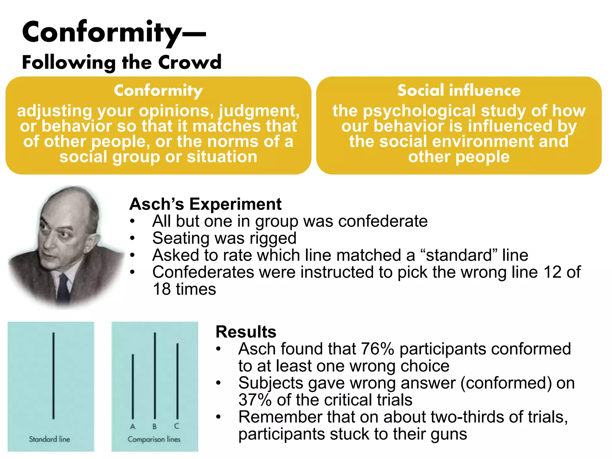 Conformity— 
Following the Crowd 
Conformity 
adjusting your opinions, judgment, 
or behavior so that it matches that 
of other people, or the norms of a 
social group or situation 
Social influence 
the psychological study of how 
our behavior is influenced by 
the social environment and 
other people 
Asch’s Experiment 
• All but one in group was confederate 
• Seating was rigged 
• Asked to rate which line matched a “standard” line 
• Confederates were instructed to pick the wrong line 12 of 
18 times 
Results 
• Asch found that 76% participants conformed 
to at least one wrong choice 
• Subjects gave wrong answer (conformed) on 
37% of the critical trials 
• Remember that on about two-thirds of trials, 
participants stuck to their guns 
 