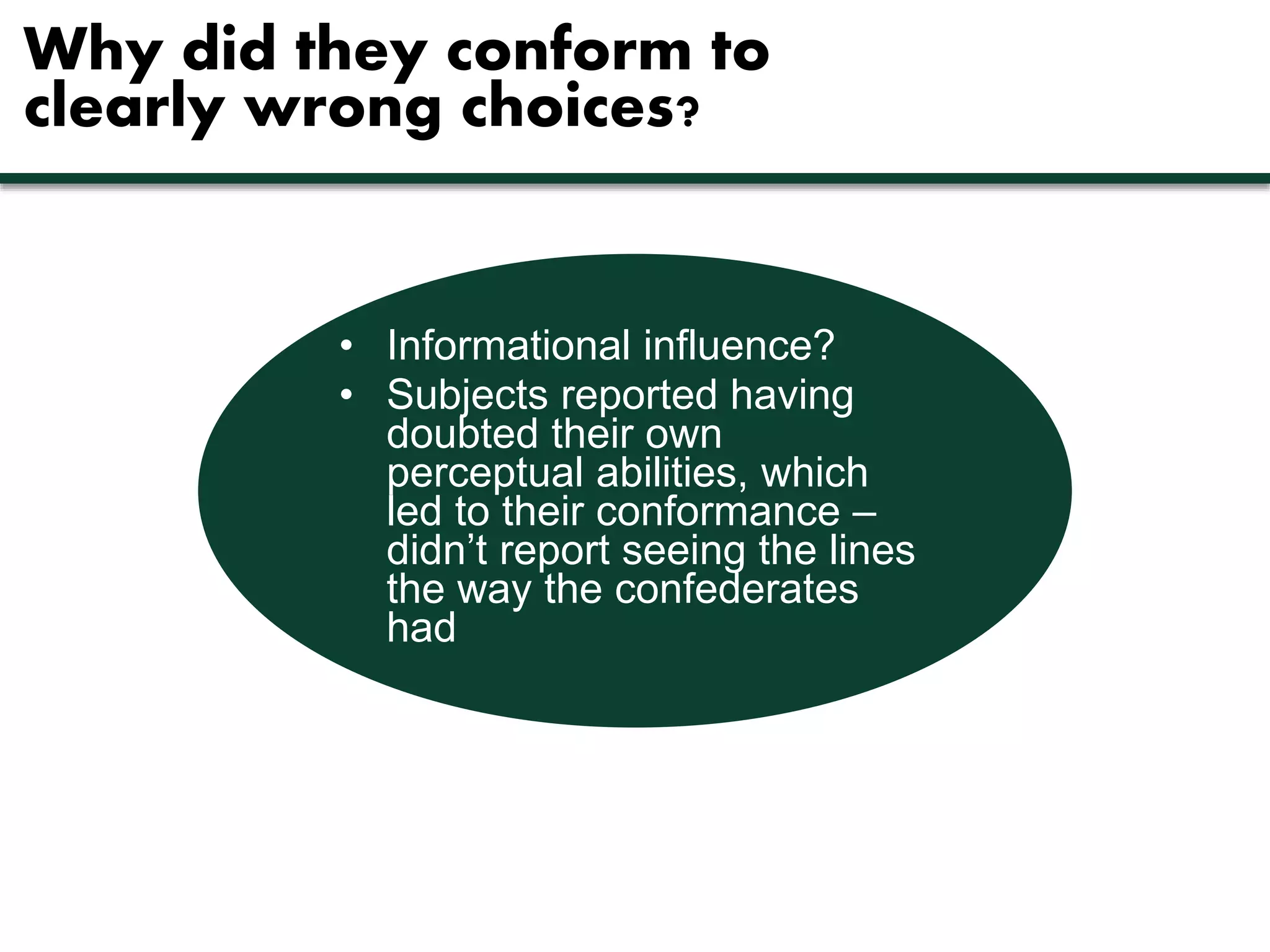 Why did they conform to 
clearly wrong choices? 
• Informational influence? 
• Subjects reported having 
doubted their own 
perceptual abilities, which 
led to their conformance – 
didn’t report seeing the lines 
the way the confederates 
had 
 