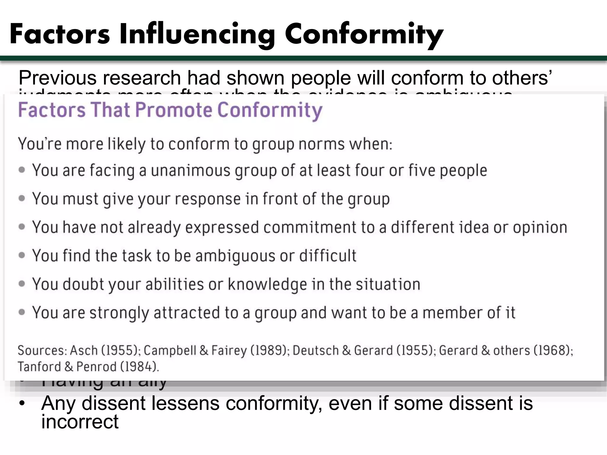 Factors Influencing Conformity 
Previous research had shown people will conform to others’ 
judgments more often when the evidence is ambiguous. 
Two basic reasons 
• Normative social influence — the desire to be accepted as 
part of a group leads to that group having an influence 
• Informational social influence — other people can provide 
useful and crucial information 
Asch identified several reasons that promote conformity, 
including 
• Facing a unanimous group 
• Giving your response in front of a group 
• Doubting your abilities or knowledge 
Factors which decrease conformity include 
• Having an ally 
• Any dissent lessens conformity, even if some dissent is 
incorrect 
 
