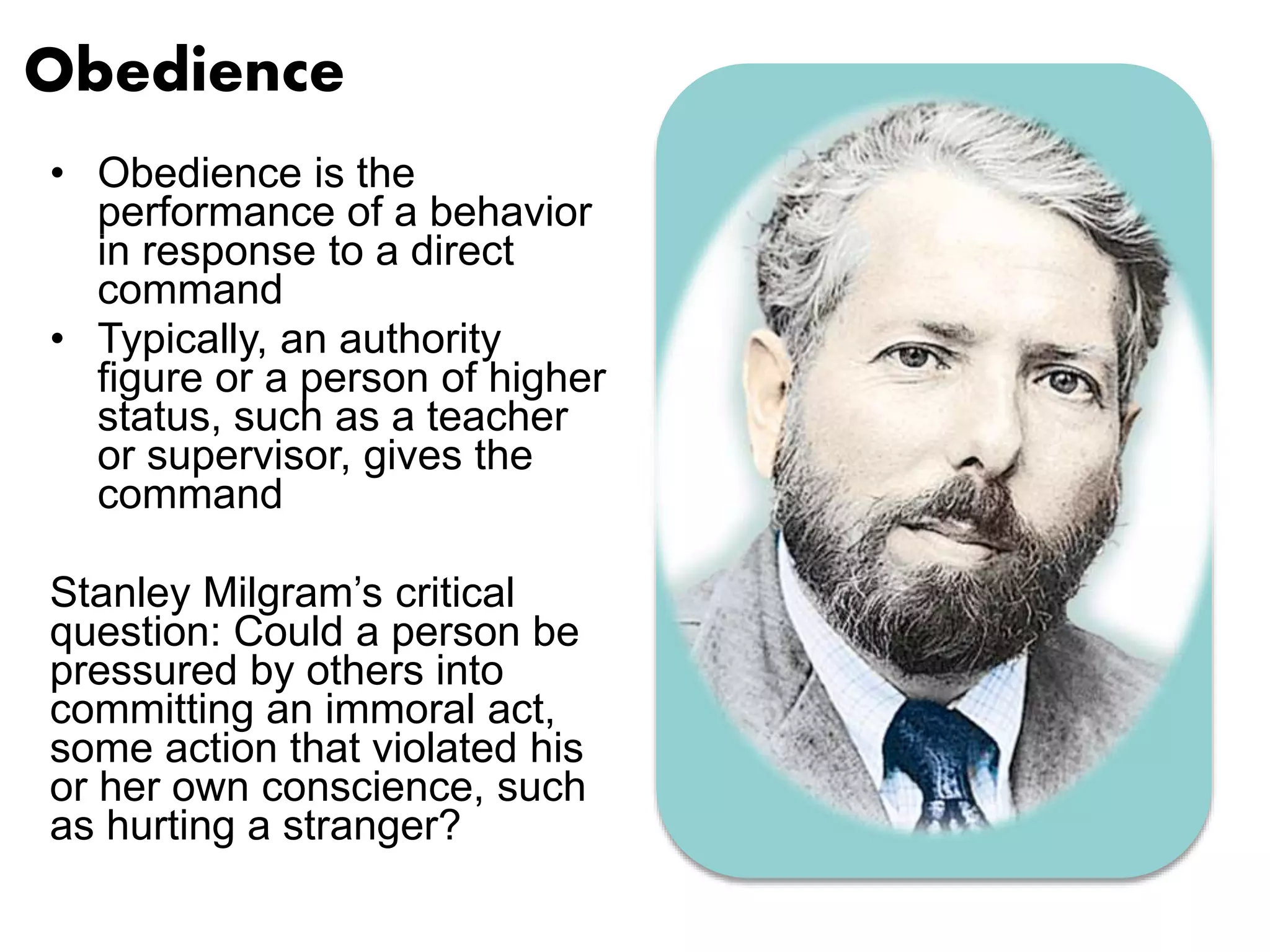 Obedience 
• Obedience is the 
performance of a behavior 
in response to a direct 
command 
• Typically, an authority 
figure or a person of higher 
status, such as a teacher 
or supervisor, gives the 
command 
Stanley Milgram’s critical 
question: Could a person be 
pressured by others into 
committing an immoral act, 
some action that violated his 
or her own conscience, such 
as hurting a stranger? 
 