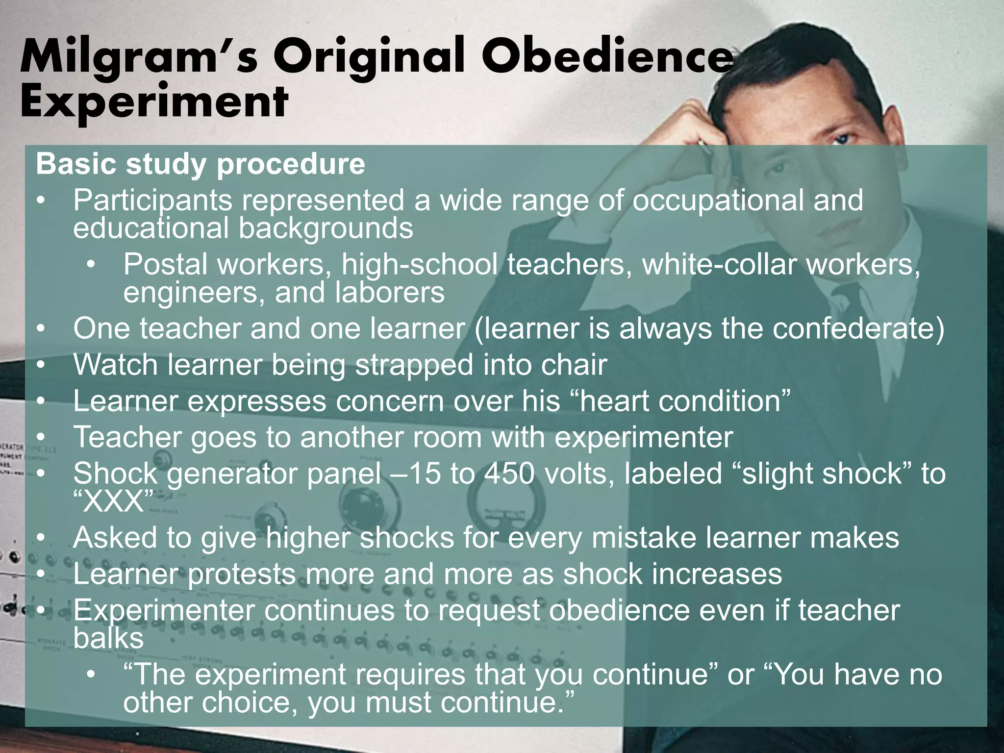 Milgram’s Original Obedience 
Experiment 
Basic study procedure 
• Participants represented a wide range of occupational and 
educational backgrounds 
• Postal workers, high-school teachers, white-collar workers, 
engineers, and laborers 
• One teacher and one learner (learner is always the confederate) 
• Watch learner being strapped into chair 
• Learner expresses concern over his “heart condition” 
• Teacher goes to another room with experimenter 
• Shock generator panel –15 to 450 volts, labeled “slight shock” to 
“XXX” 
• Asked to give higher shocks for every mistake learner makes 
• Learner protests more and more as shock increases 
• Experimenter continues to request obedience even if teacher 
balks 
• “The experiment requires that you continue” or “You have no 
other choice, you must continue.” 
 