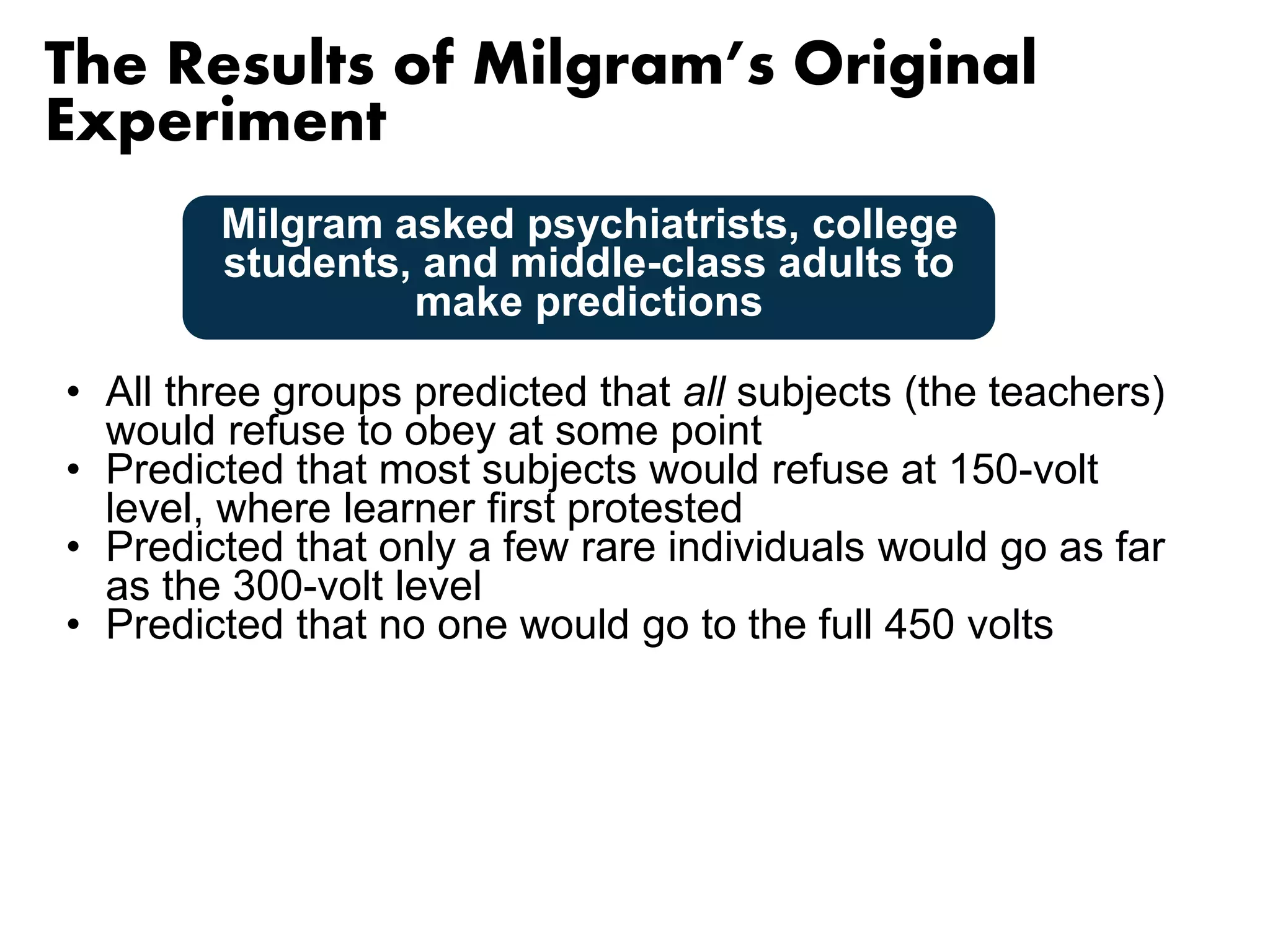The Results of Milgram’s Original 
Experiment 
Milgram asked psychiatrists, college 
students, and middle-class adults to 
make predictions 
• All three groups predicted that all subjects (the teachers) 
would refuse to obey at some point 
• Predicted that most subjects would refuse at 150-volt 
level, where learner first protested 
• Predicted that only a few rare individuals would go as far 
as the 300-volt level 
• Predicted that no one would go to the full 450 volts 
 