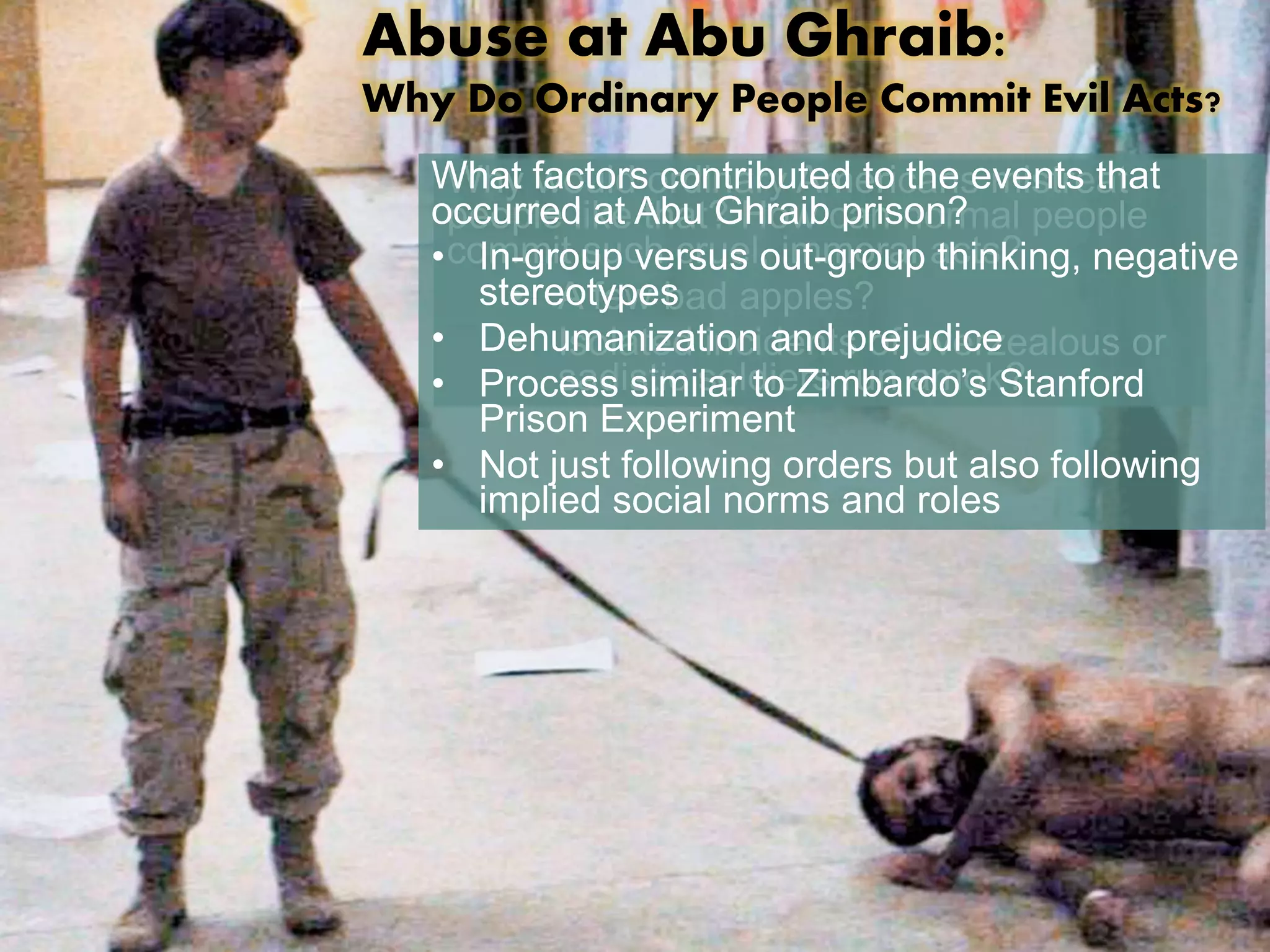 Abuse at Abu Ghraib: 
Why Do Ordinary People Commit Evil Acts? 
What Why factors would ordinary contributed Americans to the events mistreat 
that 
occurred people like at Abu that? Ghraib How can prison? 
normal people 
• commit In-group such versus cruel, out-immoral group acts? 
thinking, negative 
stereotypes 
• A few bad apples? 
• Isolated incidents of overzealous or 
• Dehumanization and prejudice 
• Process sadistic similar soldiers to Zimbardo’s run amok? 
Stanford 
Prison Experiment 
• Not just following orders but also following 
implied social norms and roles 
 