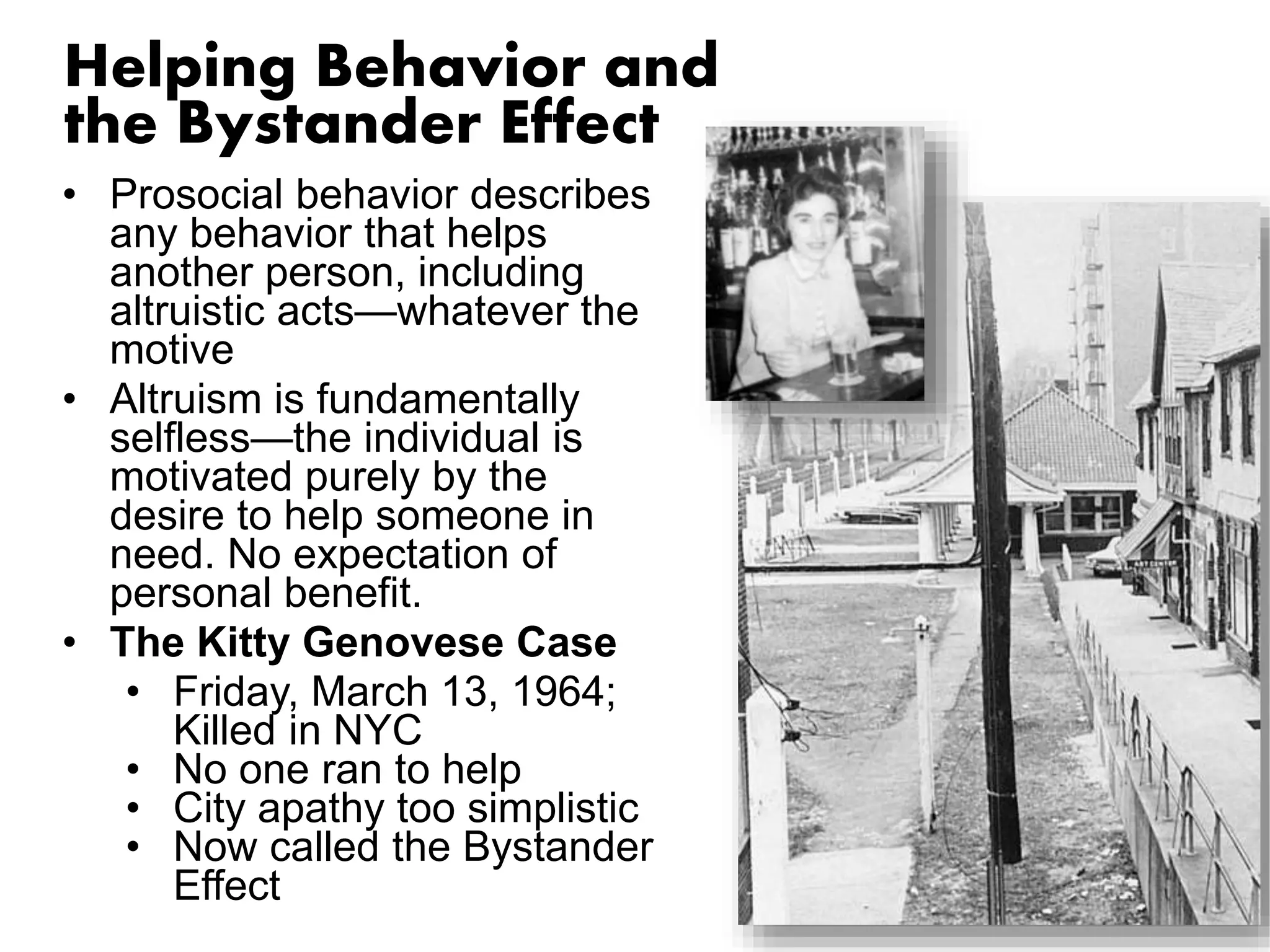 Helping Behavior and 
the Bystander Effect 
• Prosocial behavior describes 
any behavior that helps 
another person, including 
altruistic acts—whatever the 
motive 
• Altruism is fundamentally 
selfless—the individual is 
motivated purely by the 
desire to help someone in 
need. No expectation of 
personal benefit. 
• The Kitty Genovese Case 
• Friday, March 13, 1964; 
Killed in NYC 
• No one ran to help 
• City apathy too simplistic 
• Now called the Bystander 
Effect 
 