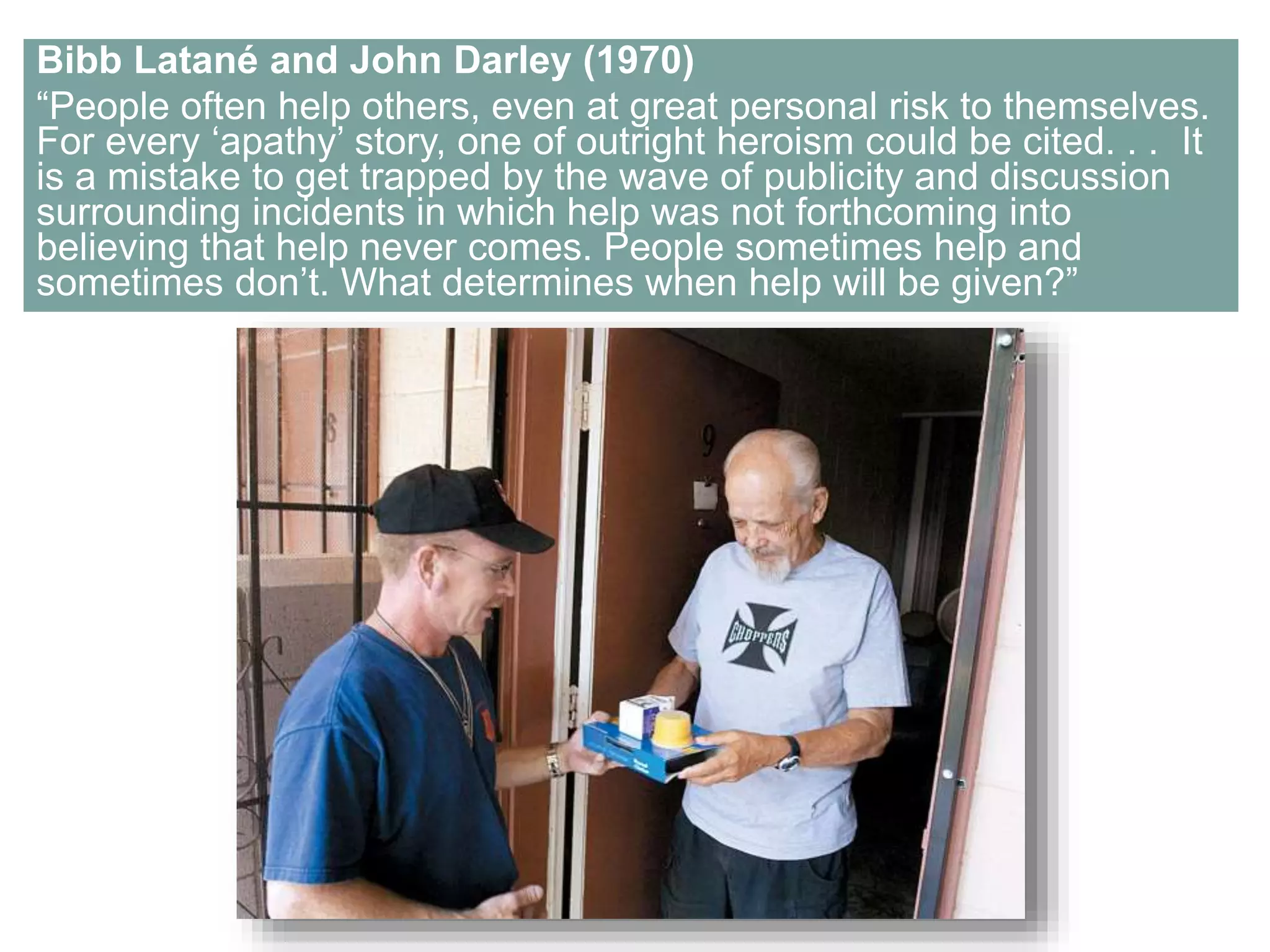 Bibb Latané and John Darley (1970) 
“People often help others, even at great personal risk to themselves. 
For every ‘apathy’ story, one of outright heroism could be cited. . . It 
is a mistake to get trapped by the wave of publicity and discussion 
surrounding incidents in which help was not forthcoming into 
believing that help never comes. People sometimes help and 
sometimes don’t. What determines when help will be given?” 
 