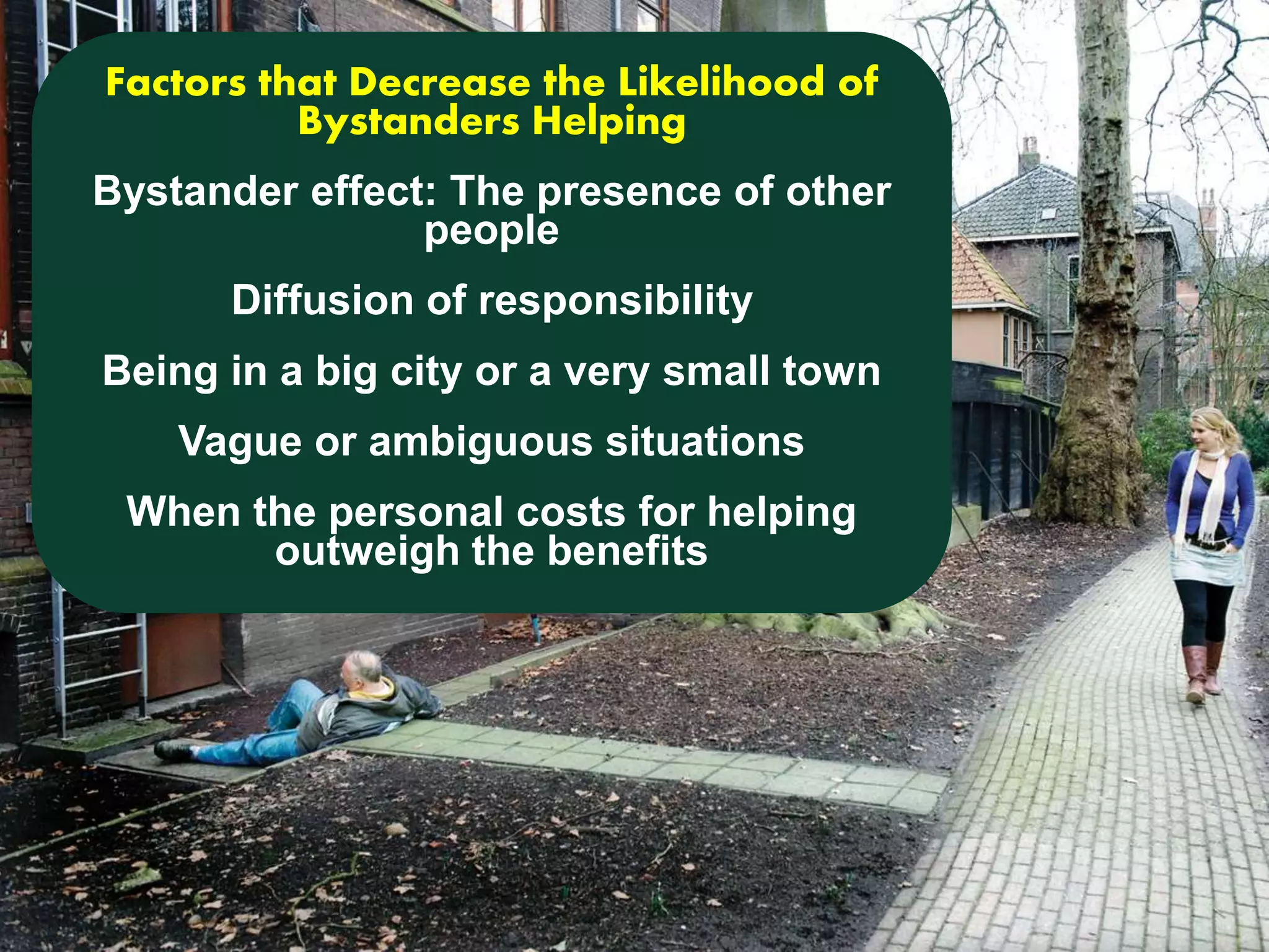 Factors that Decrease the Likelihood of 
Bystanders Helping 
Bystander effect: The presence of other 
people 
Diffusion of responsibility 
Being in a big city or a very small town 
Vague or ambiguous situations 
When the personal costs for helping 
outweigh the benefits 
 
