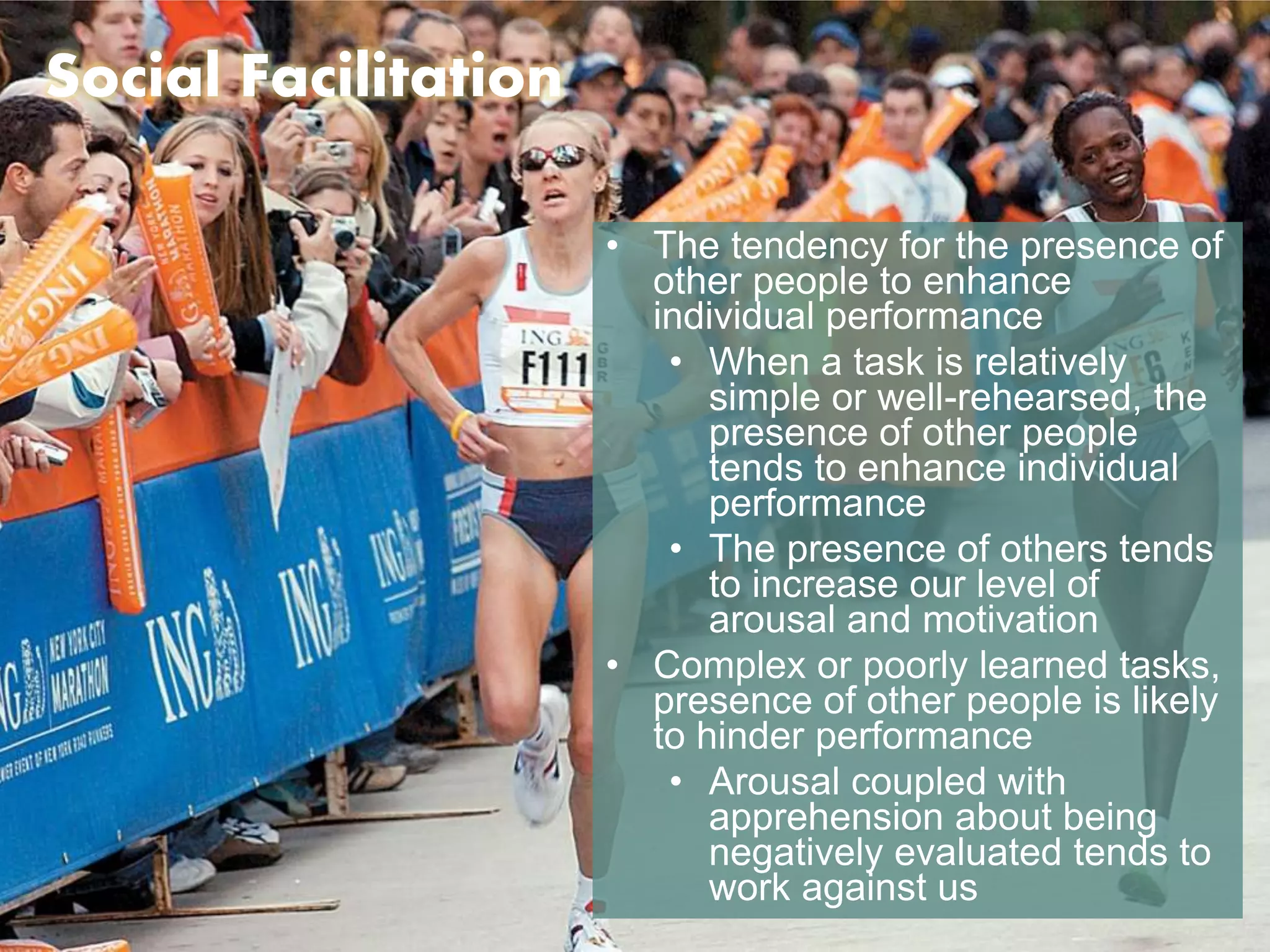 Social Facilitation 
• The tendency for the presence of 
other people to enhance 
individual performance 
• When a task is relatively 
simple or well-rehearsed, the 
presence of other people 
tends to enhance individual 
performance 
• The presence of others tends 
to increase our level of 
arousal and motivation 
• Complex or poorly learned tasks, 
presence of other people is likely 
to hinder performance 
• Arousal coupled with 
apprehension about being 
negatively evaluated tends to 
work against us 
 