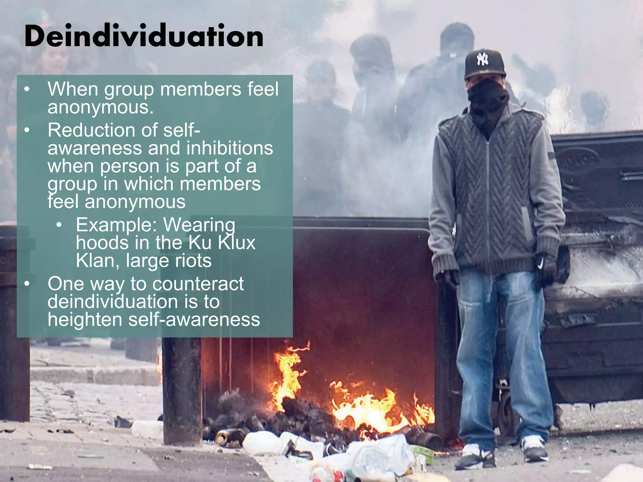 Deindividuation 
• When group members feel 
anonymous. 
• Reduction of self-awareness 
and inhibitions 
when person is part of a 
group in which members 
feel anonymous 
• Example: Wearing 
hoods in the Ku Klux 
Klan, large riots 
• One way to counteract 
deindividuation is to 
heighten self-awareness 
 