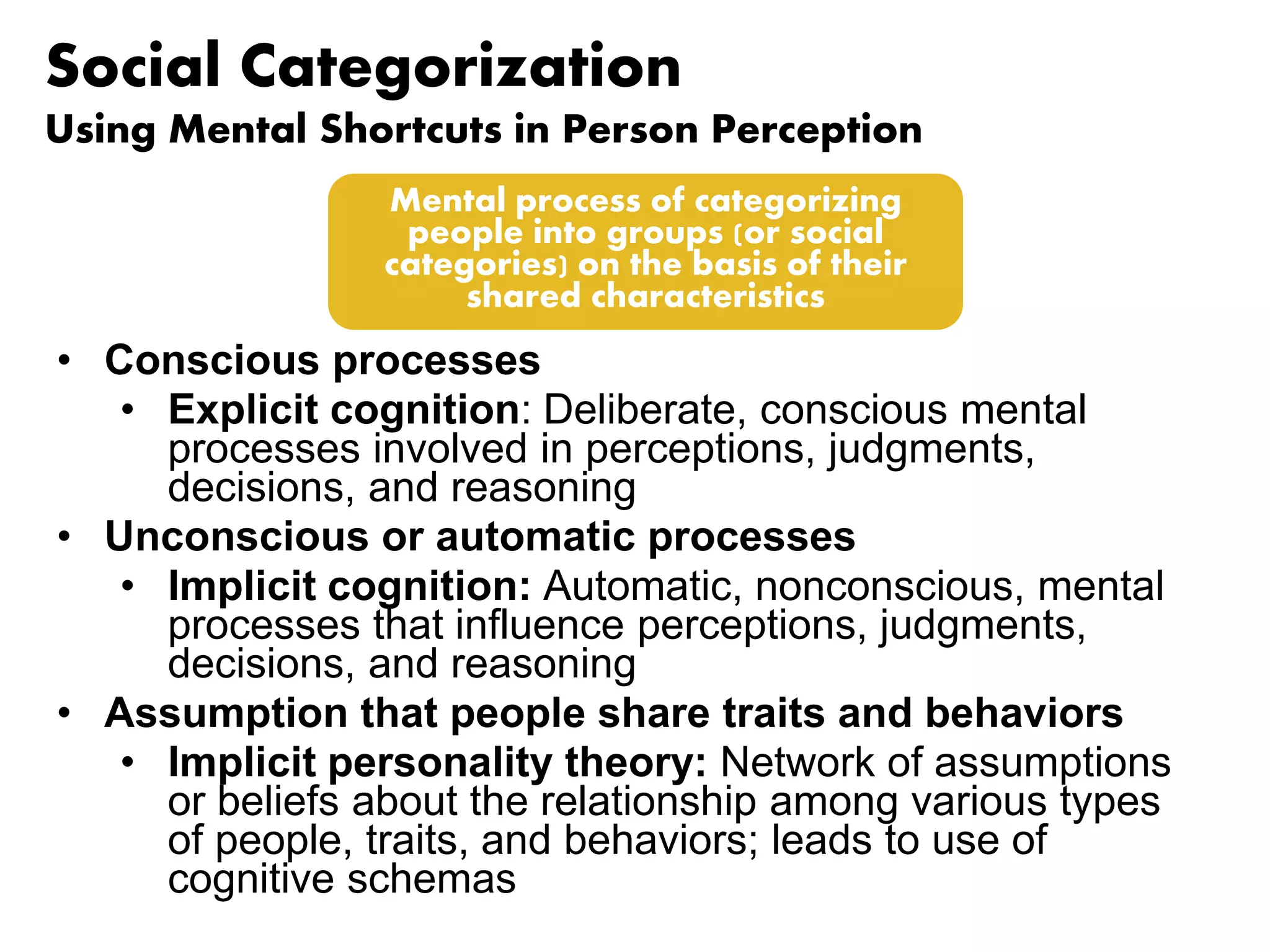 Social Categorization 
Using Mental Shortcuts in Person Perception 
Mental process of categorizing 
people into groups (or social 
categories) on the basis of their 
shared characteristics 
• Conscious processes 
• Explicit cognition: Deliberate, conscious mental 
processes involved in perceptions, judgments, 
decisions, and reasoning 
• Unconscious or automatic processes 
• Implicit cognition: Automatic, nonconscious, mental 
processes that influence perceptions, judgments, 
decisions, and reasoning 
• Assumption that people share traits and behaviors 
• Implicit personality theory: Network of assumptions 
or beliefs about the relationship among various types 
of people, traits, and behaviors; leads to use of 
cognitive schemas 
 