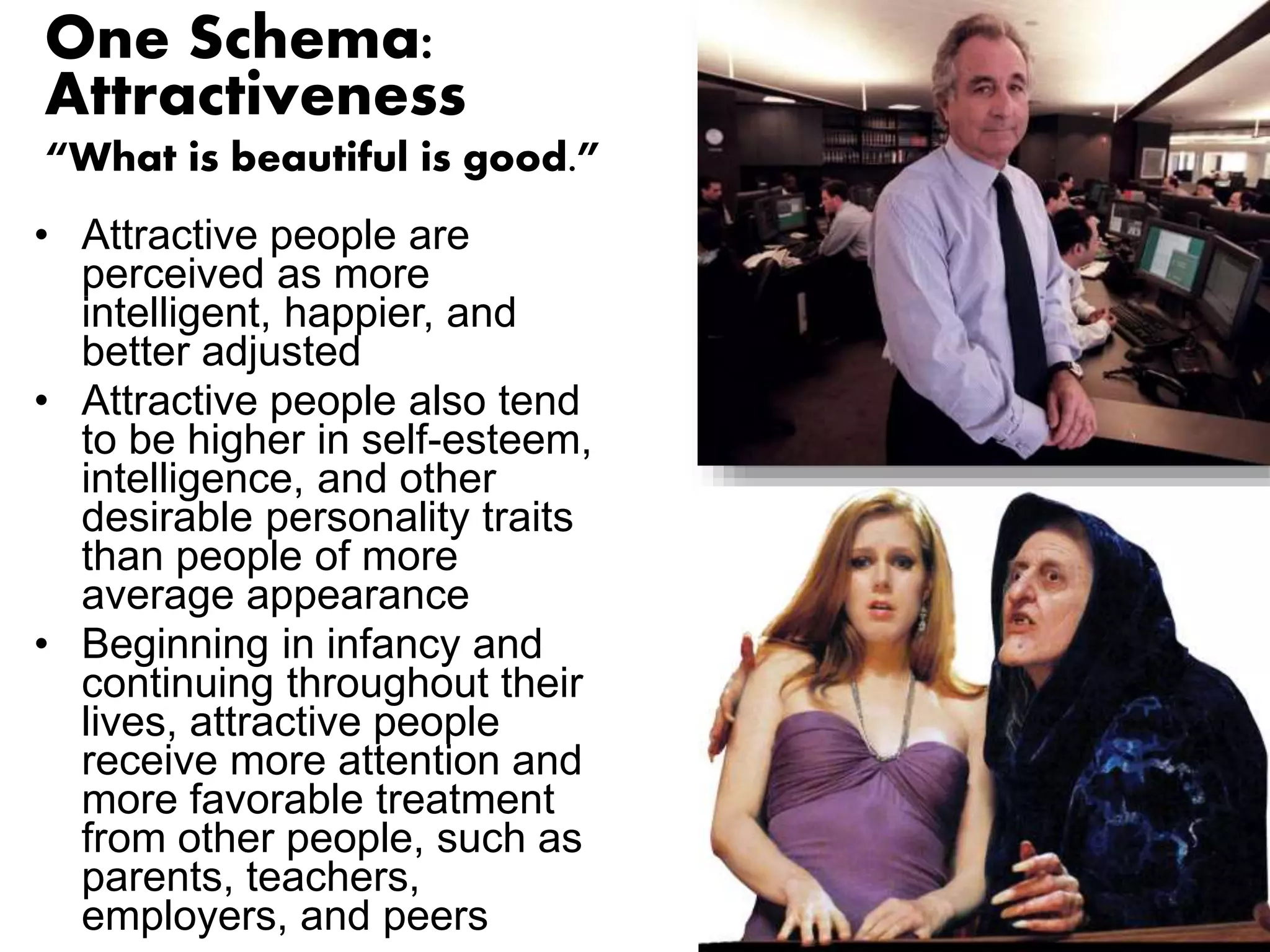 One Schema: 
Attractiveness 
“What is beautiful is good.” 
• Attractive people are 
perceived as more 
intelligent, happier, and 
better adjusted 
• Attractive people also tend 
to be higher in self-esteem, 
intelligence, and other 
desirable personality traits 
than people of more 
average appearance 
• Beginning in infancy and 
continuing throughout their 
lives, attractive people 
receive more attention and 
more favorable treatment 
from other people, such as 
parents, teachers, 
employers, and peers 
 