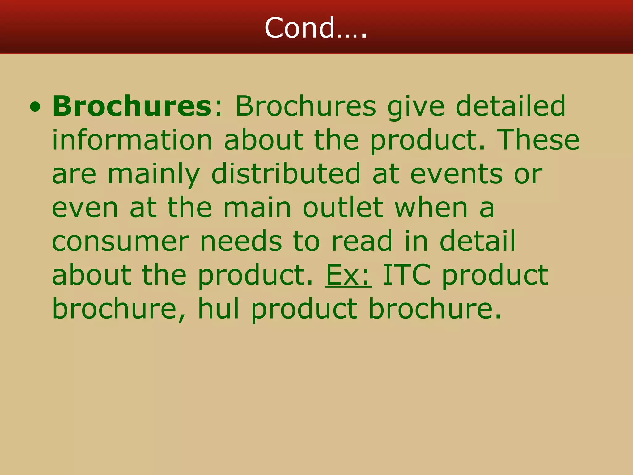 Cond…. 
• Brochures: Brochures give detailed 
information about the product. These 
are mainly distributed at events or 
even at the main outlet when a 
consumer needs to read in detail 
about the product. Ex: ITC product 
brochure, hul product brochure. 
 