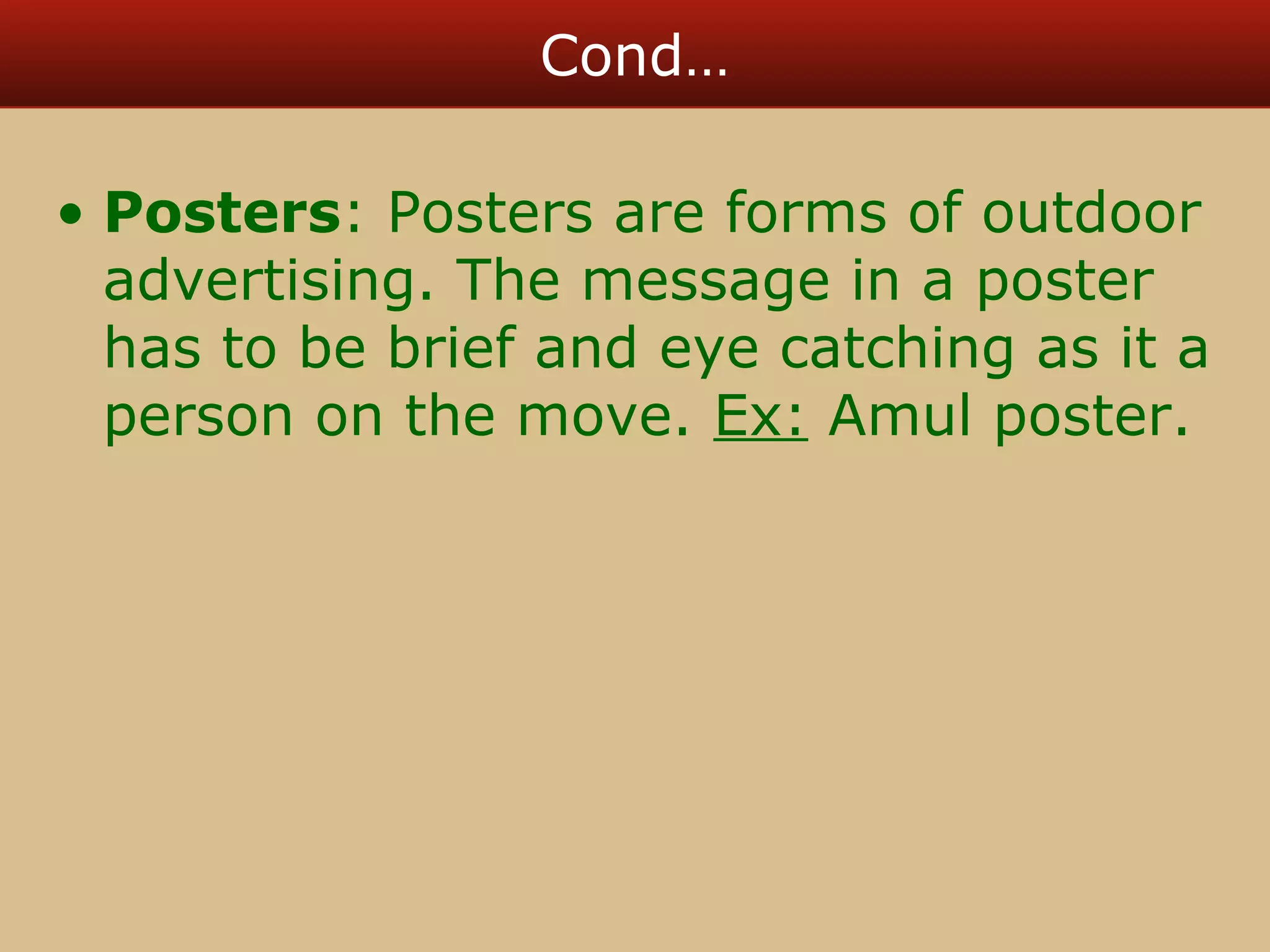 Cond… 
• Posters: Posters are forms of outdoor 
advertising. The message in a poster 
has to be brief and eye catching as it a 
person on the move. Ex: Amul poster. 
 