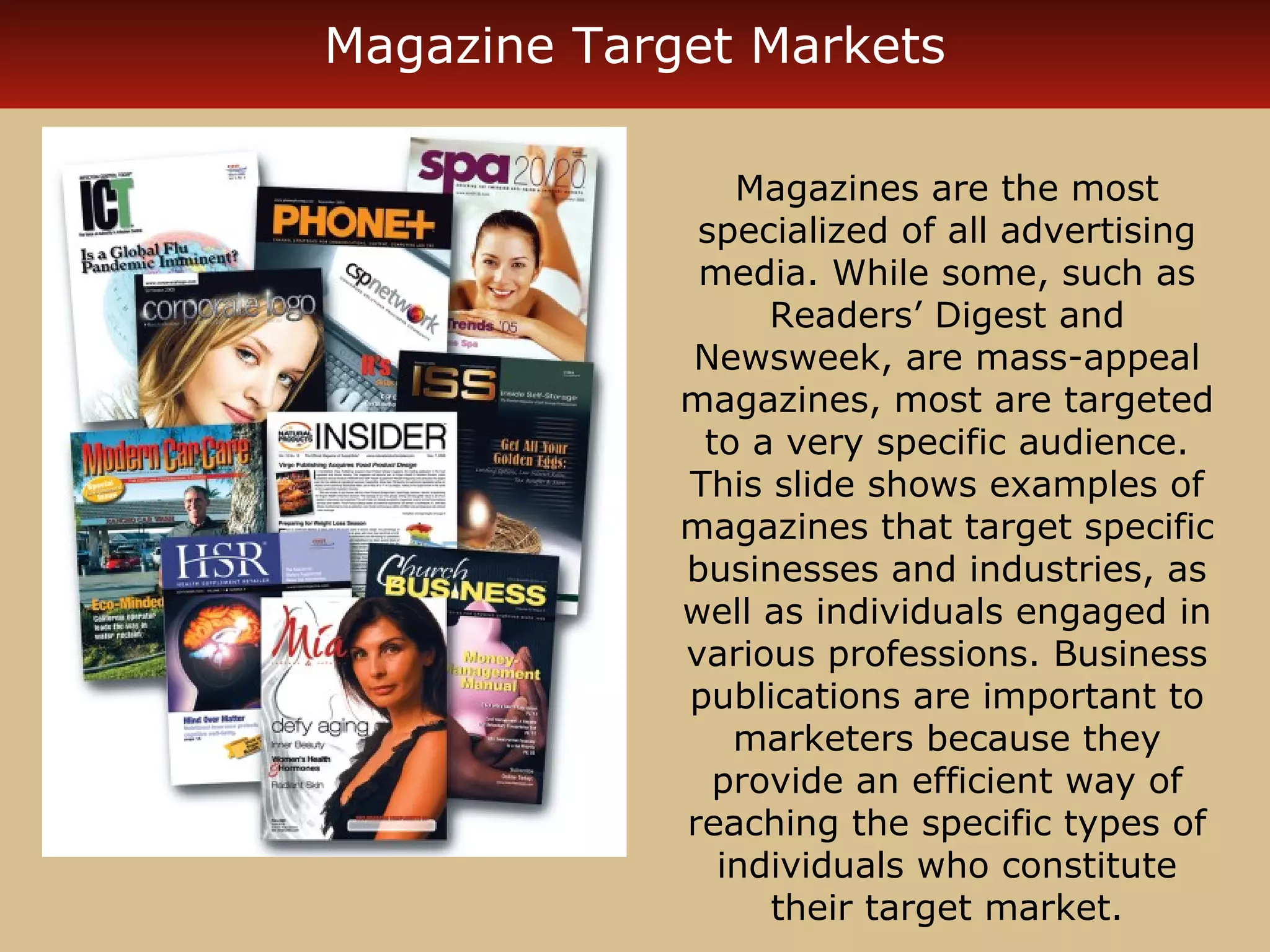 Magazine Target Markets 
Magazines are the most 
specialized of all advertising 
media. While some, such as 
Readers’ Digest and 
Newsweek, are mass-appeal 
magazines, most are targeted 
to a very specific audience. 
This slide shows examples of 
magazines that target specific 
businesses and industries, as 
well as individuals engaged in 
various professions. Business 
publications are important to 
marketers because they 
provide an efficient way of 
reaching the specific types of 
individuals who constitute 
their target market. 
 