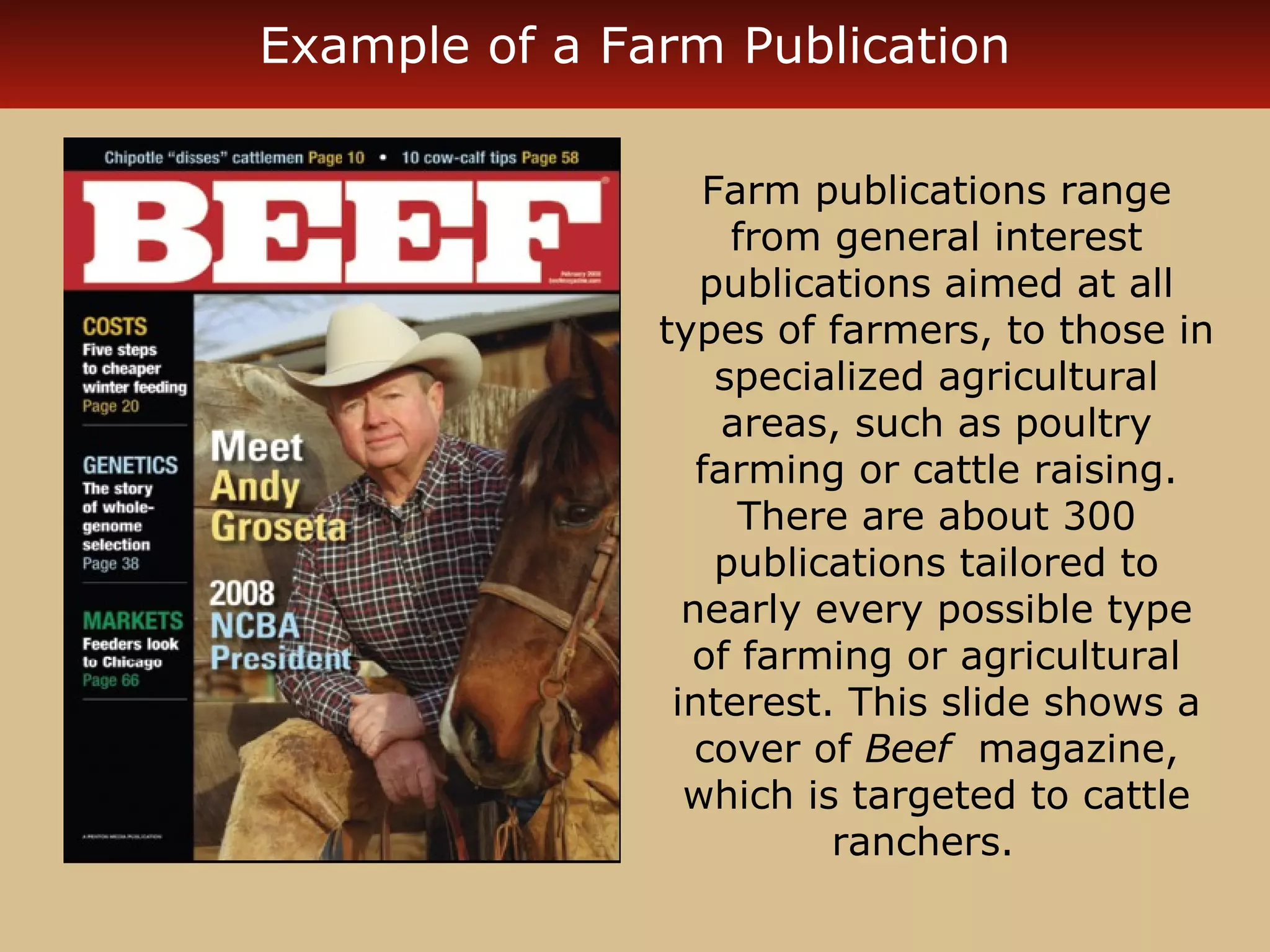 Example of a Farm Publication 
Farm publications range 
from general interest 
publications aimed at all 
types of farmers, to those in 
specialized agricultural 
areas, such as poultry 
farming or cattle raising. 
There are about 300 
publications tailored to 
nearly every possible type 
of farming or agricultural 
interest. This slide shows a 
cover of Beef magazine, 
which is targeted to cattle 
ranchers. 
 