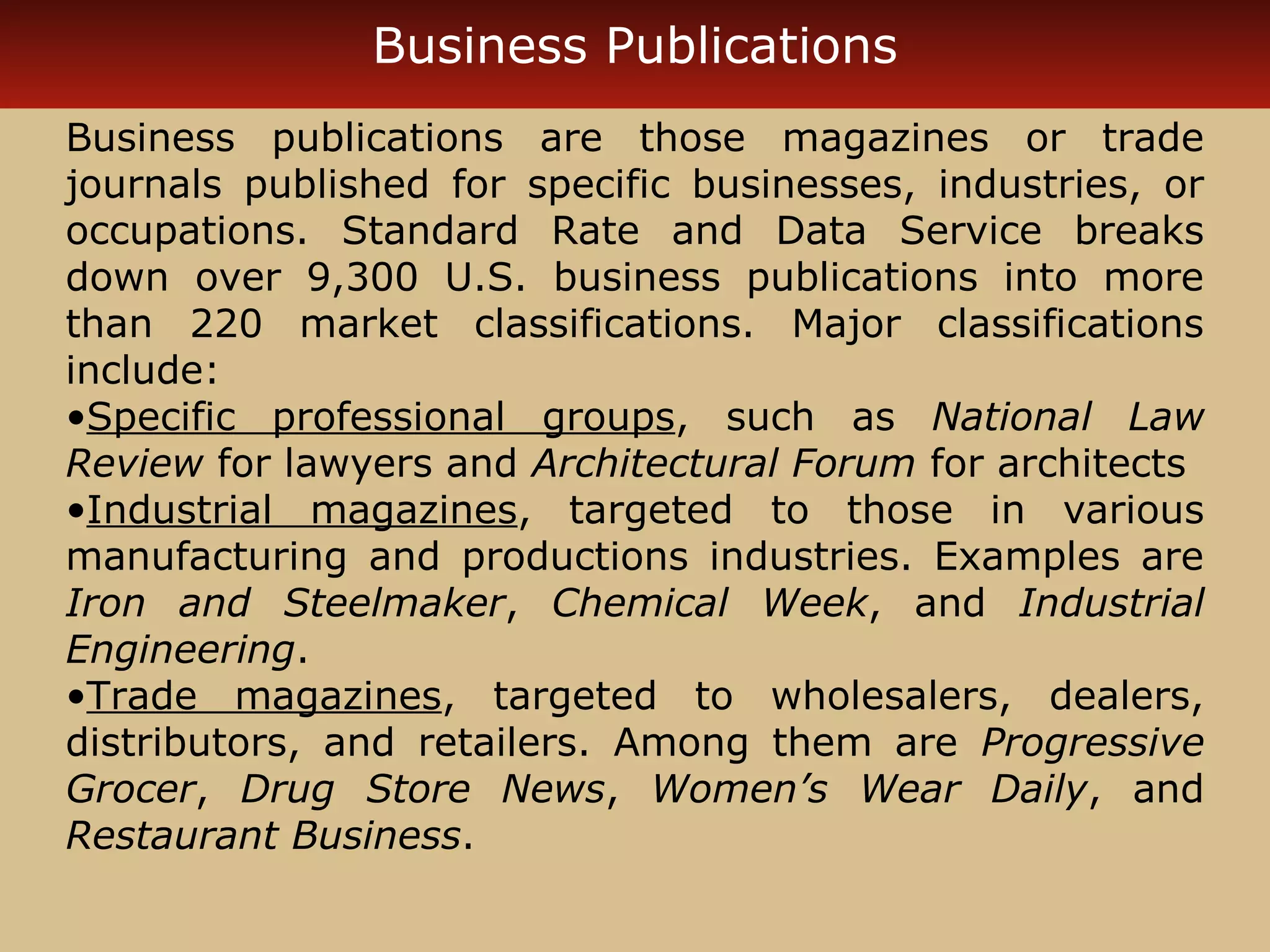 Business Publications 
Business publications are those magazines or trade 
journals published for specific businesses, industries, or 
occupations. Standard Rate and Data Service breaks 
down over 9,300 U.S. business publications into more 
than 220 market classifications. Major classifications 
include: 
•Specific professional groups, such as National Law 
Review for lawyers and Architectural Forum for architects 
•Industrial magazines, targeted to those in various 
manufacturing and productions industries. Examples are 
Iron and Steelmaker, Chemical Week, and Industrial 
Engineering. 
•Trade magazines, targeted to wholesalers, dealers, 
distributors, and retailers. Among them are Progressive 
Grocer, Drug Store News, Women’s Wear Daily, and 
Restaurant Business. 
 