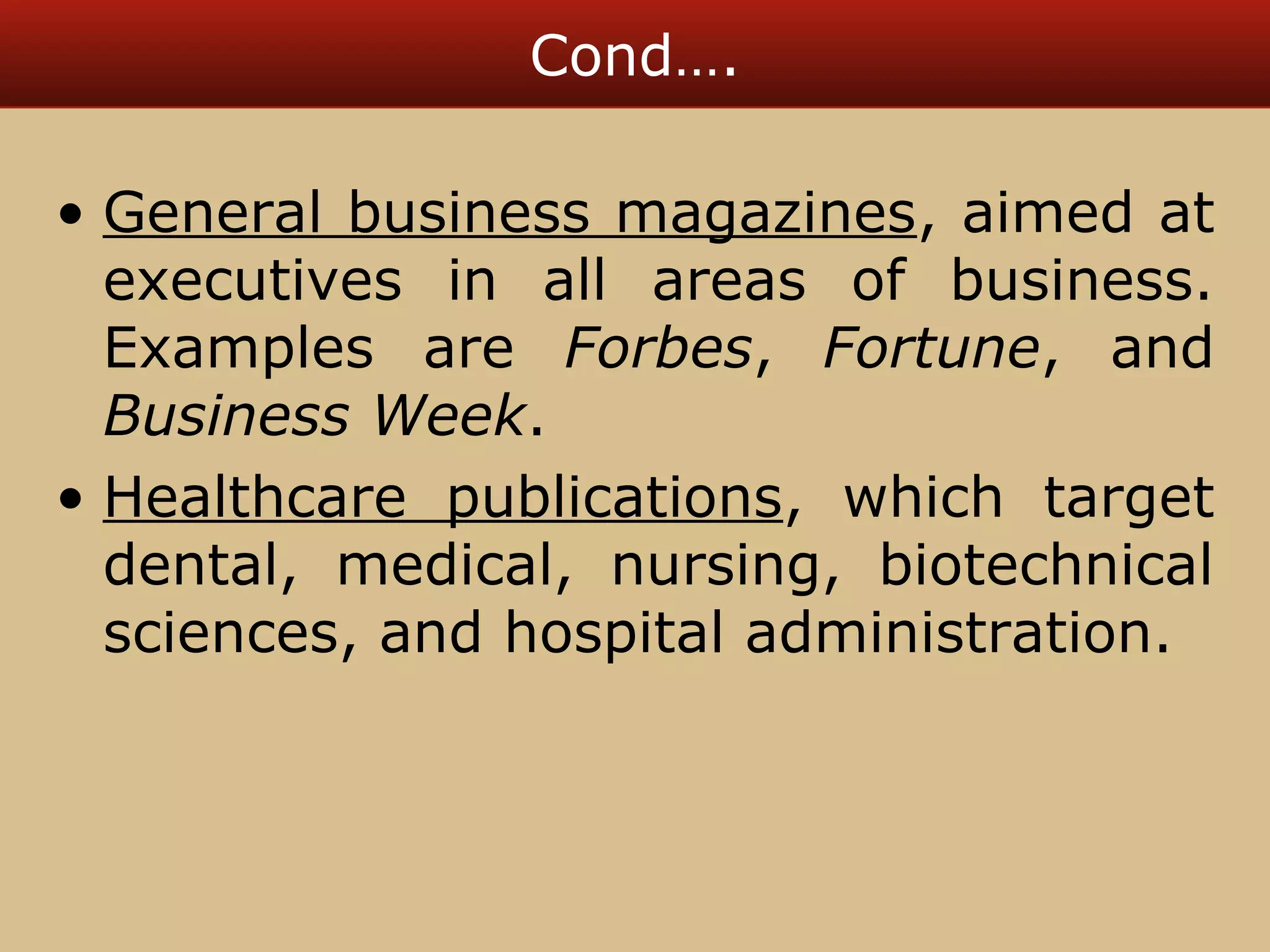 Cond…. 
• General business magazines, aimed at 
executives in all areas of business. 
Examples are Forbes, Fortune, and 
Business Week. 
• Healthcare publications, which target 
dental, medical, nursing, biotechnical 
sciences, and hospital administration. 
 