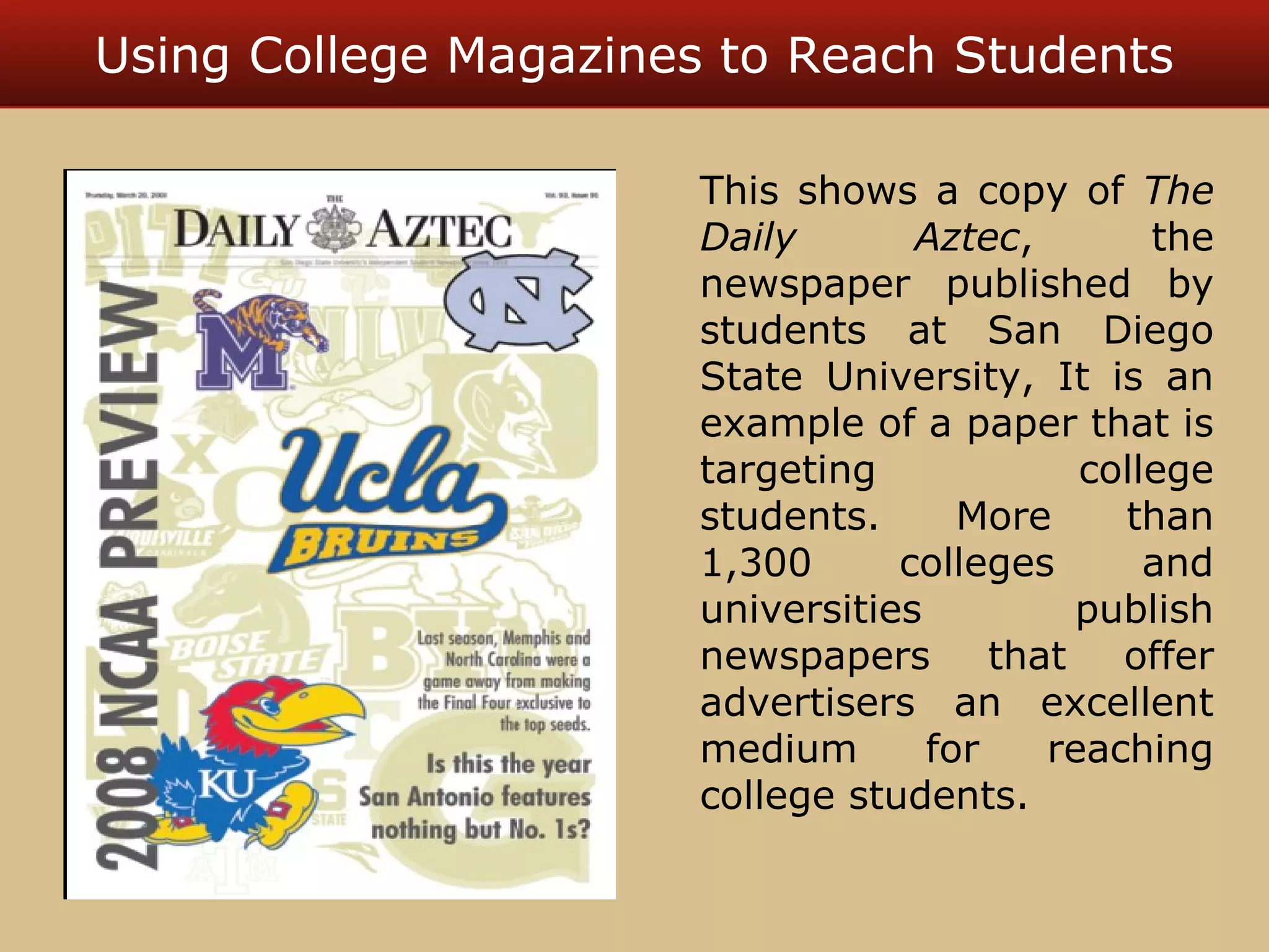 Using College Magazines to Reach Students 
This shows a copy of The 
Daily Aztec, the 
newspaper published by 
students at San Diego 
State University, It is an 
example of a paper that is 
targeting college 
students. More than 
1,300 colleges and 
universities publish 
newspapers that offer 
advertisers an excellent 
medium for reaching 
college students. 
 