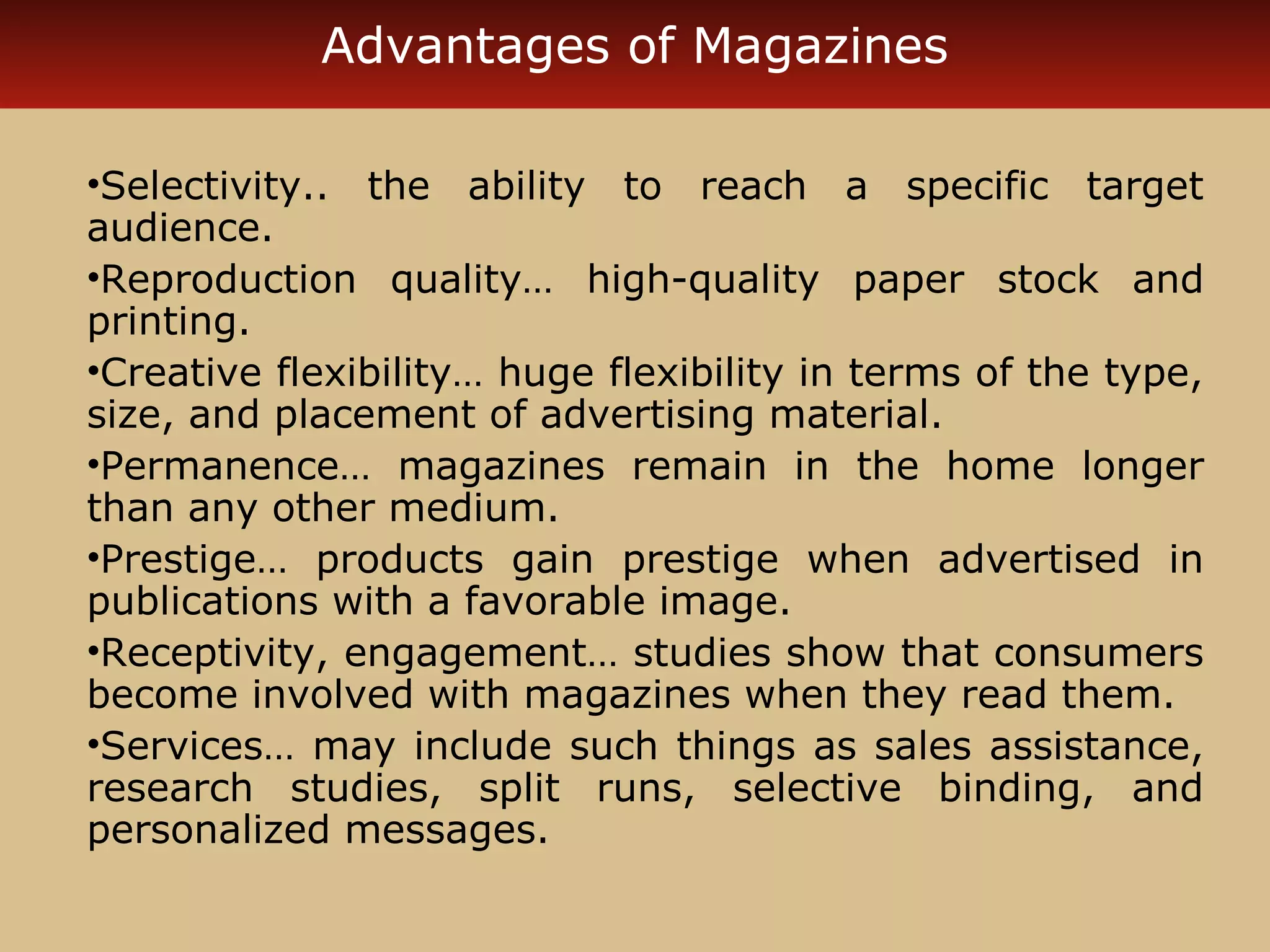 Advantages of Magazines 
•Selectivity.. the ability to reach a specific target 
audience. 
•Reproduction quality… high-quality paper stock and 
printing. 
•Creative flexibility… huge flexibility in terms of the type, 
size, and placement of advertising material. 
•Permanence… magazines remain in the home longer 
than any other medium. 
•Prestige… products gain prestige when advertised in 
publications with a favorable image. 
•Receptivity, engagement… studies show that consumers 
become involved with magazines when they read them. 
•Services… may include such things as sales assistance, 
research studies, split runs, selective binding, and 
personalized messages. 
 