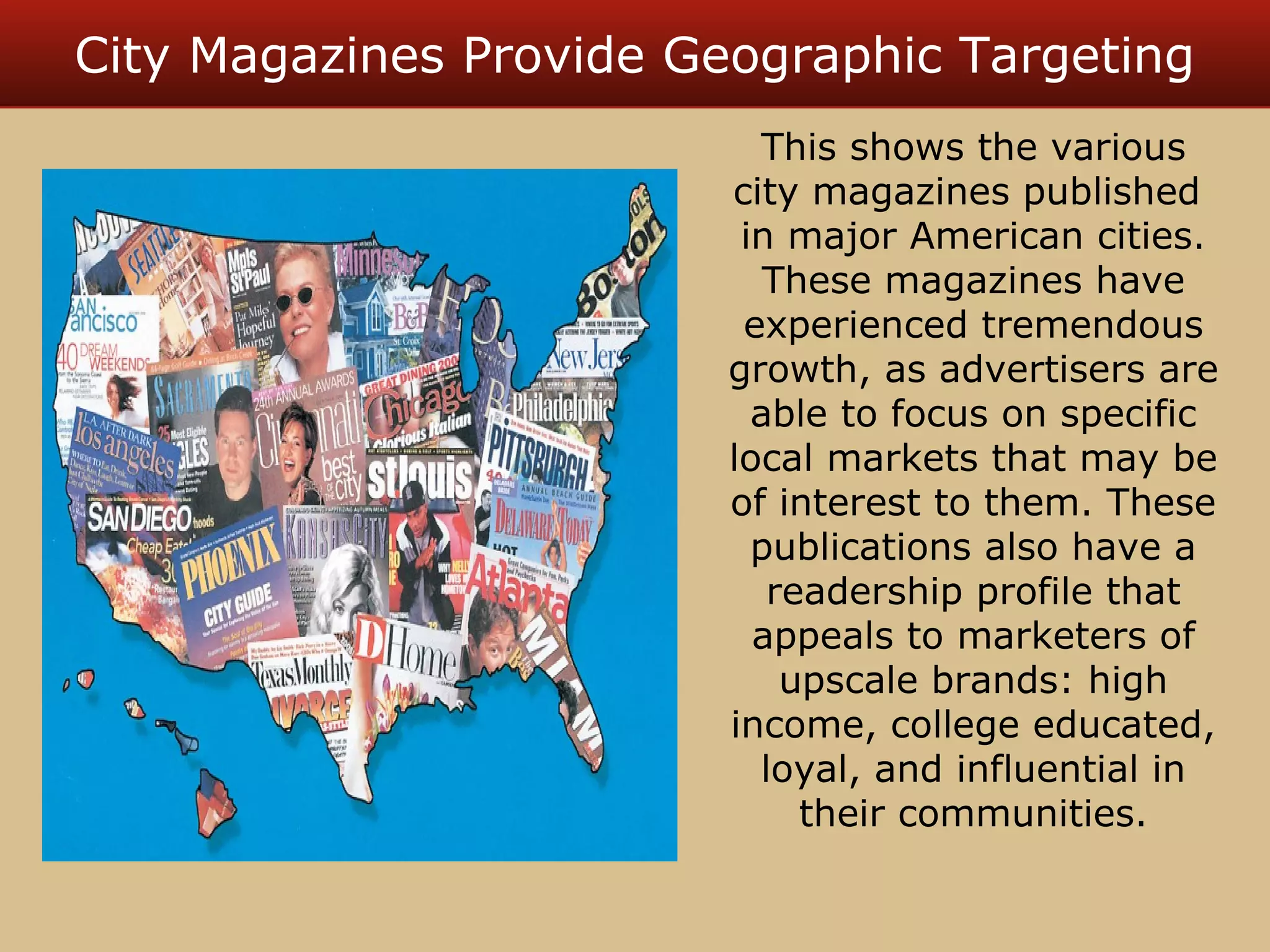 City Magazines Provide Geographic Targeting 
This shows the various 
city magazines published 
in major American cities. 
These magazines have 
experienced tremendous 
growth, as advertisers are 
able to focus on specific 
local markets that may be 
of interest to them. These 
publications also have a 
readership profile that 
appeals to marketers of 
upscale brands: high 
income, college educated, 
loyal, and influential in 
their communities. 
 