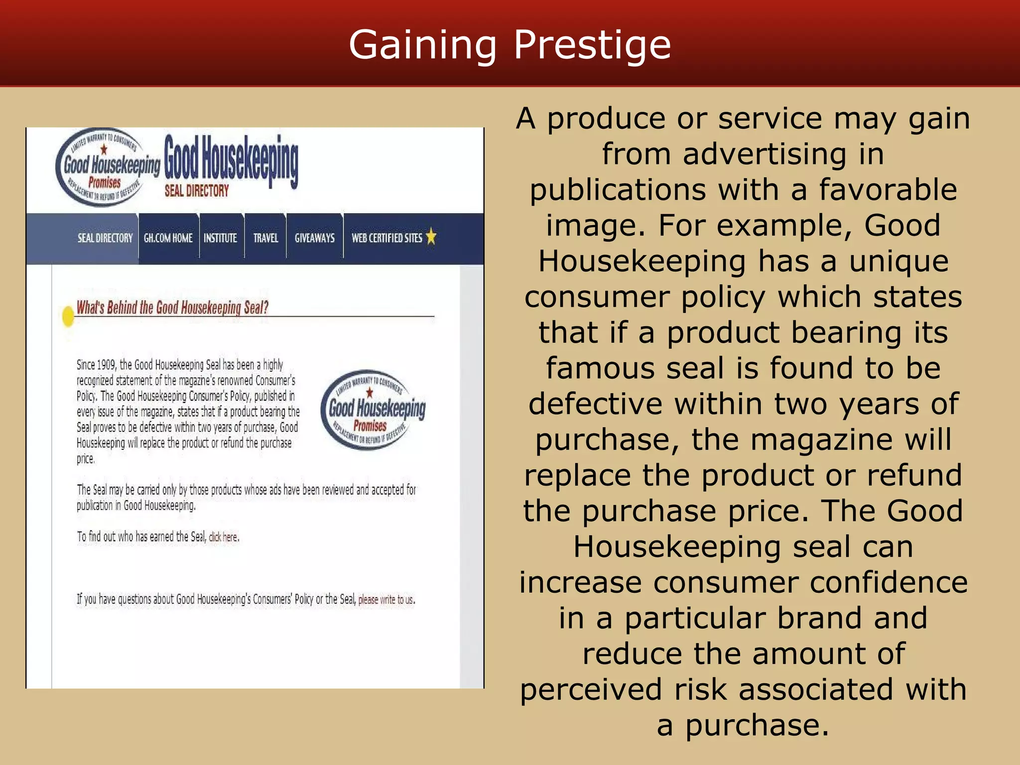 Gaining Prestige 
A produce or service may gain 
from advertising in 
publications with a favorable 
image. For example, Good 
Housekeeping has a unique 
consumer policy which states 
that if a product bearing its 
famous seal is found to be 
defective within two years of 
purchase, the magazine will 
replace the product or refund 
the purchase price. The Good 
Housekeeping seal can 
increase consumer confidence 
in a particular brand and 
reduce the amount of 
perceived risk associated with 
a purchase. 
 