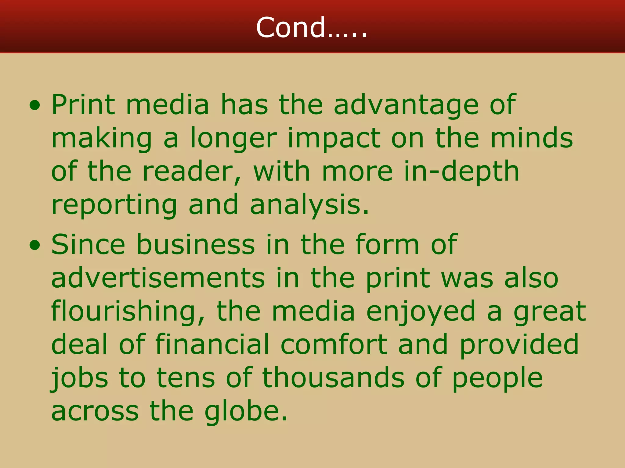 Cond….. 
• Print media has the advantage of 
making a longer impact on the minds 
of the reader, with more in-depth 
reporting and analysis. 
• Since business in the form of 
advertisements in the print was also 
flourishing, the media enjoyed a great 
deal of financial comfort and provided 
jobs to tens of thousands of people 
across the globe. 
 