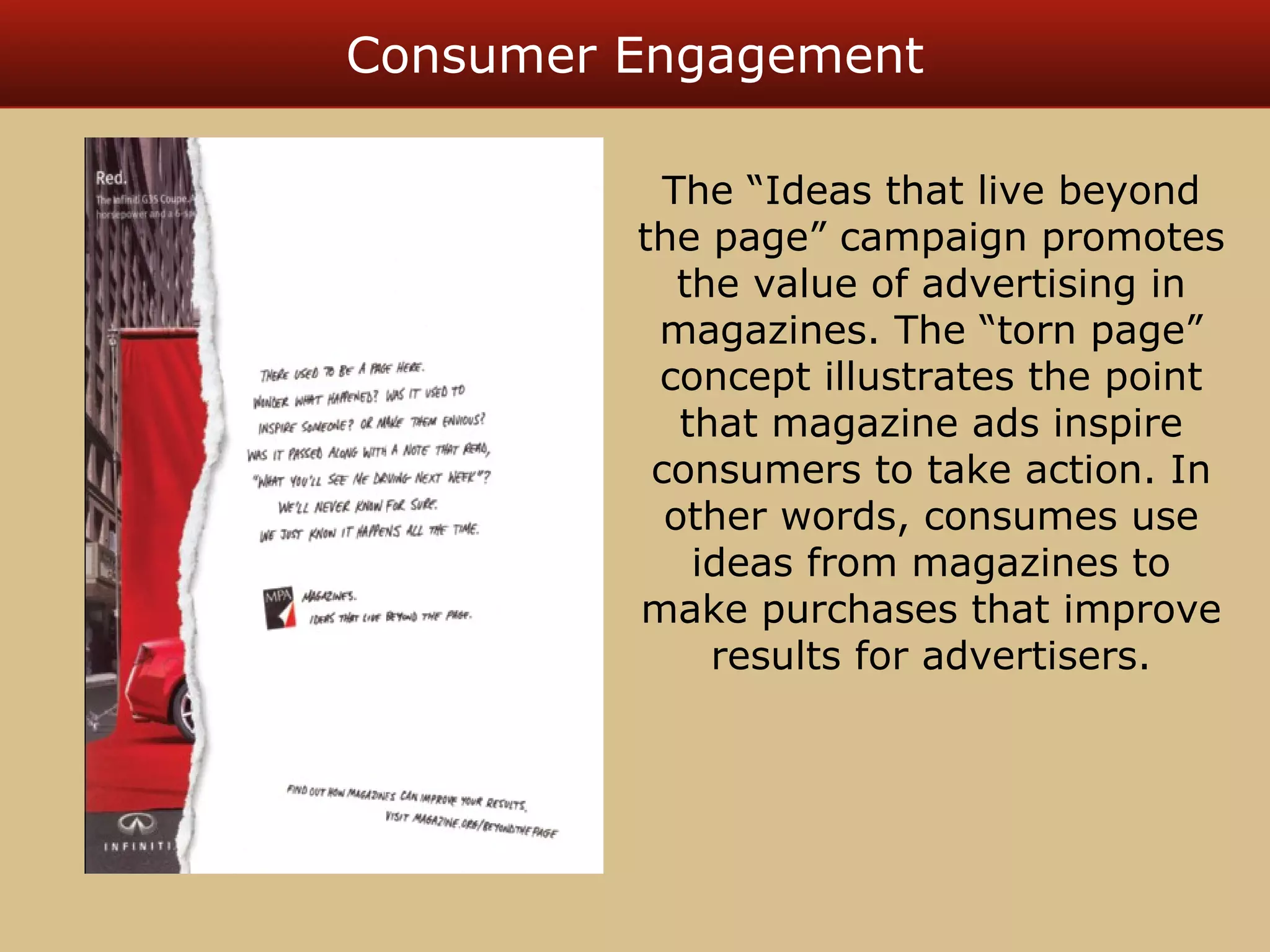 Consumer Engagement 
The “Ideas that live beyond 
the page” campaign promotes 
the value of advertising in 
magazines. The “torn page” 
concept illustrates the point 
that magazine ads inspire 
consumers to take action. In 
other words, consumes use 
ideas from magazines to 
make purchases that improve 
results for advertisers. 
 
