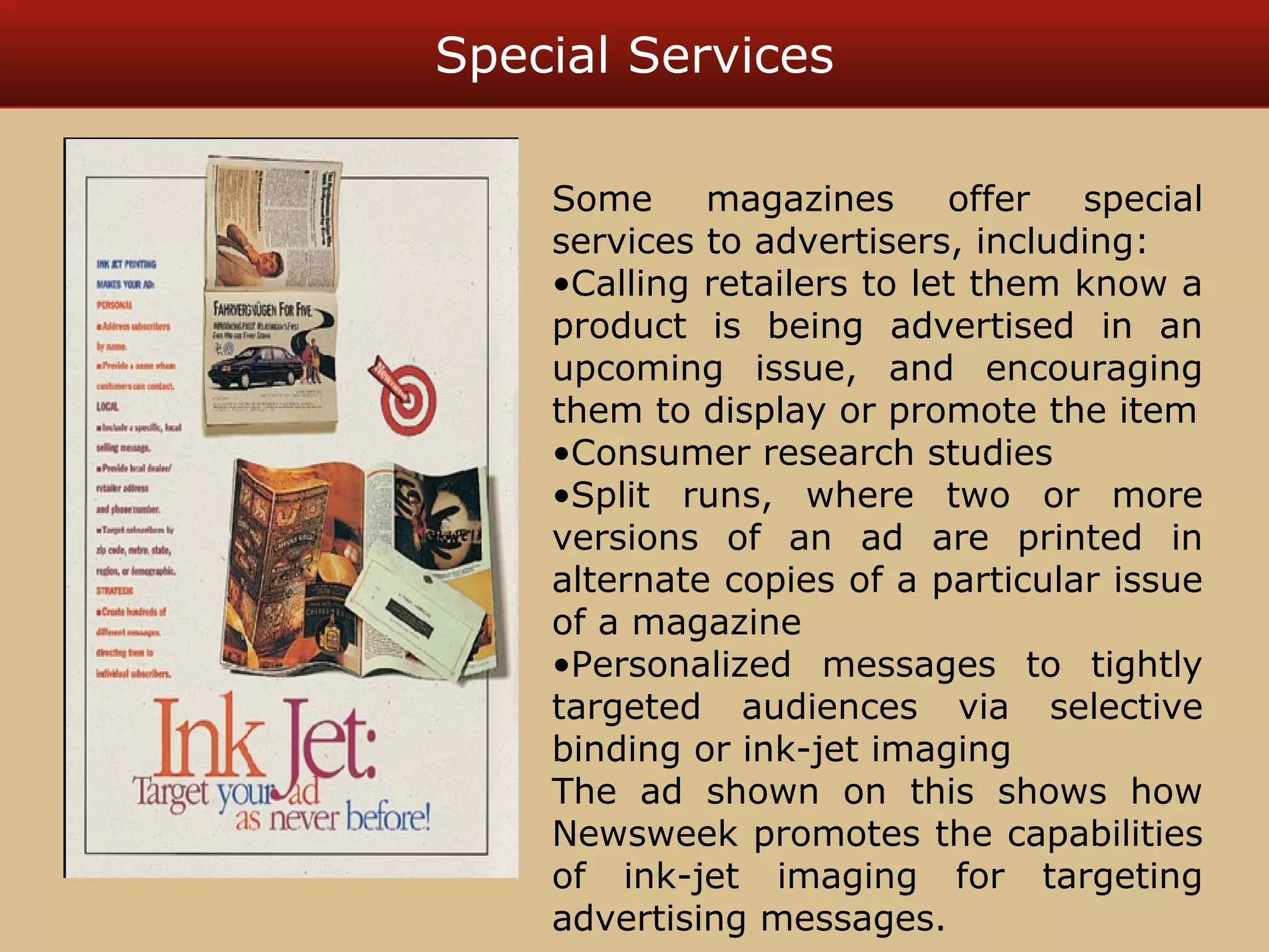 Special Services 
Some magazines offer special 
services to advertisers, including: 
•Calling retailers to let them know a 
product is being advertised in an 
upcoming issue, and encouraging 
them to display or promote the item 
•Consumer research studies 
•Split runs, where two or more 
versions of an ad are printed in 
alternate copies of a particular issue 
of a magazine 
•Personalized messages to tightly 
targeted audiences via selective 
binding or ink-jet imaging 
The ad shown on this shows how 
Newsweek promotes the capabilities 
of ink-jet imaging for targeting 
advertising messages. 
 
