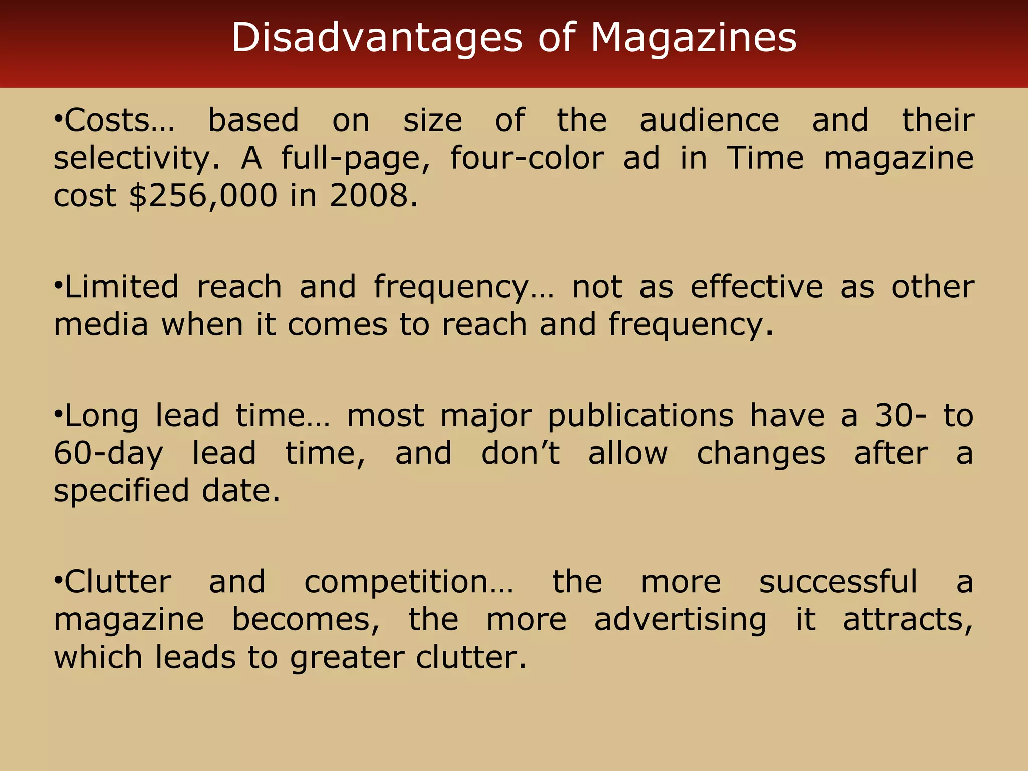 Disadvantages of Magazines 
•Costs… based on size of the audience and their 
selectivity. A full-page, four-color ad in Time magazine 
cost $256,000 in 2008. 
•Limited reach and frequency… not as effective as other 
media when it comes to reach and frequency. 
•Long lead time… most major publications have a 30- to 
60-day lead time, and don’t allow changes after a 
specified date. 
•Clutter and competition… the more successful a 
magazine becomes, the more advertising it attracts, 
which leads to greater clutter. 
 