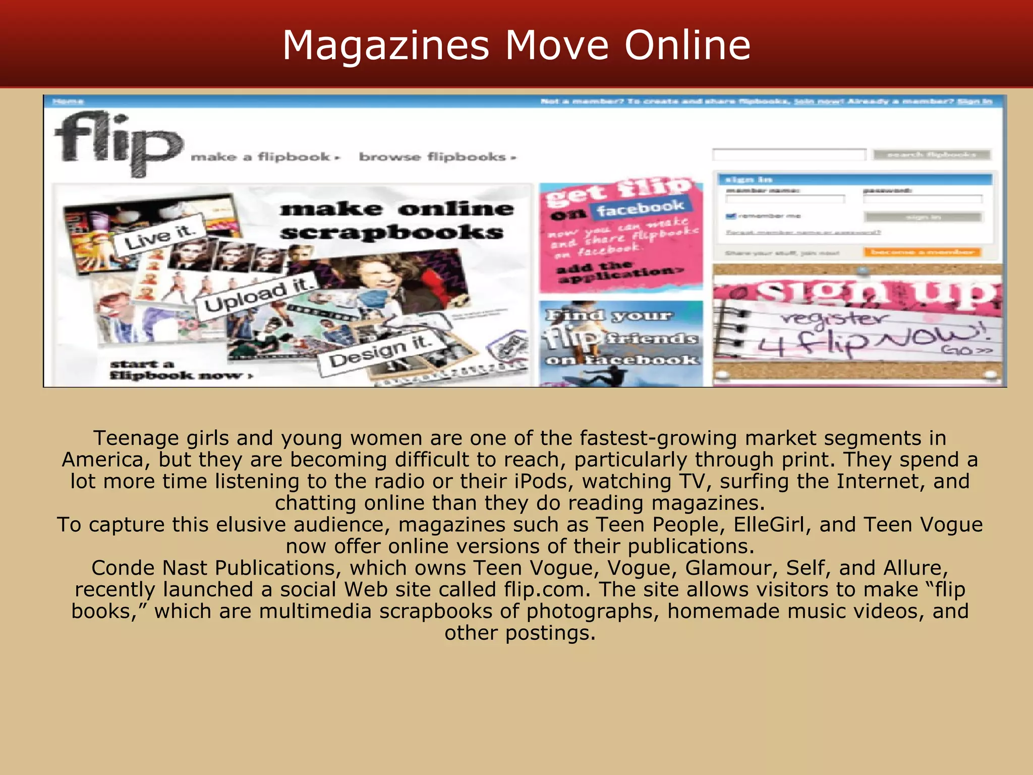 Magazines Move Online 
Teenage girls and young women are one of the fastest-growing market segments in 
America, but they are becoming difficult to reach, particularly through print. They spend a 
lot more time listening to the radio or their iPods, watching TV, surfing the Internet, and 
chatting online than they do reading magazines. 
To capture this elusive audience, magazines such as Teen People, ElleGirl, and Teen Vogue 
now offer online versions of their publications. 
Conde Nast Publications, which owns Teen Vogue, Vogue, Glamour, Self, and Allure, 
recently launched a social Web site called flip.com. The site allows visitors to make “flip 
books,” which are multimedia scrapbooks of photographs, homemade music videos, and 
other postings. 
 