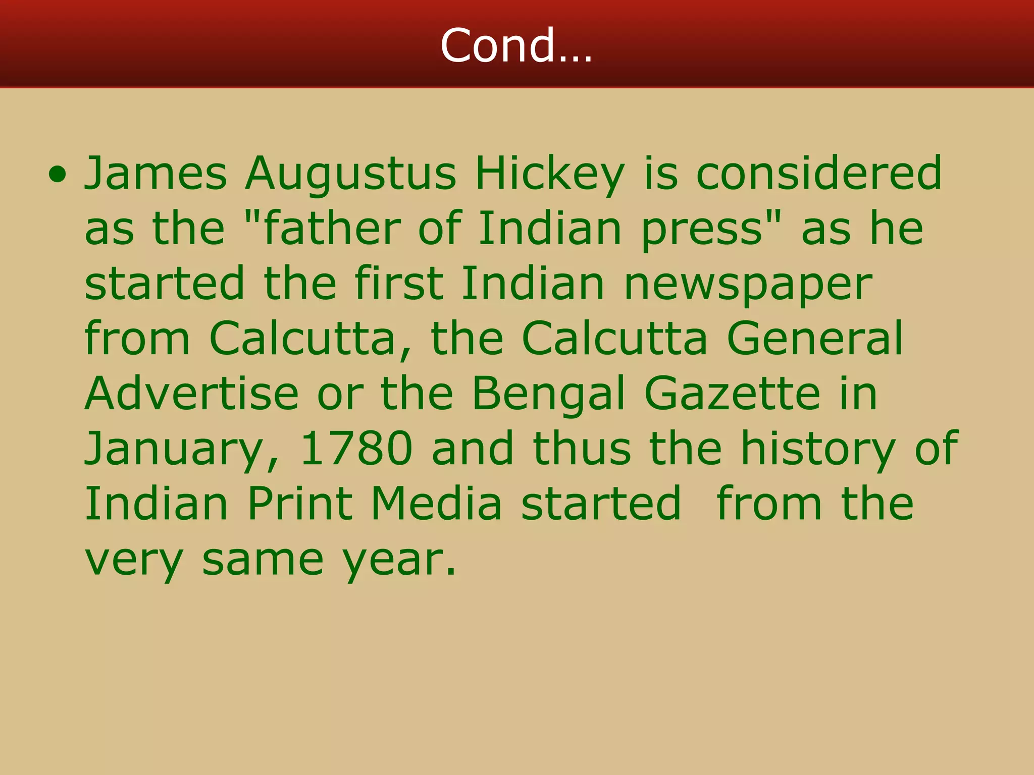 Cond… 
• James Augustus Hickey is considered 
as the "father of Indian press" as he 
started the first Indian newspaper 
from Calcutta, the Calcutta General 
Advertise or the Bengal Gazette in 
January, 1780 and thus the history of 
Indian Print Media started from the 
very same year. 
 