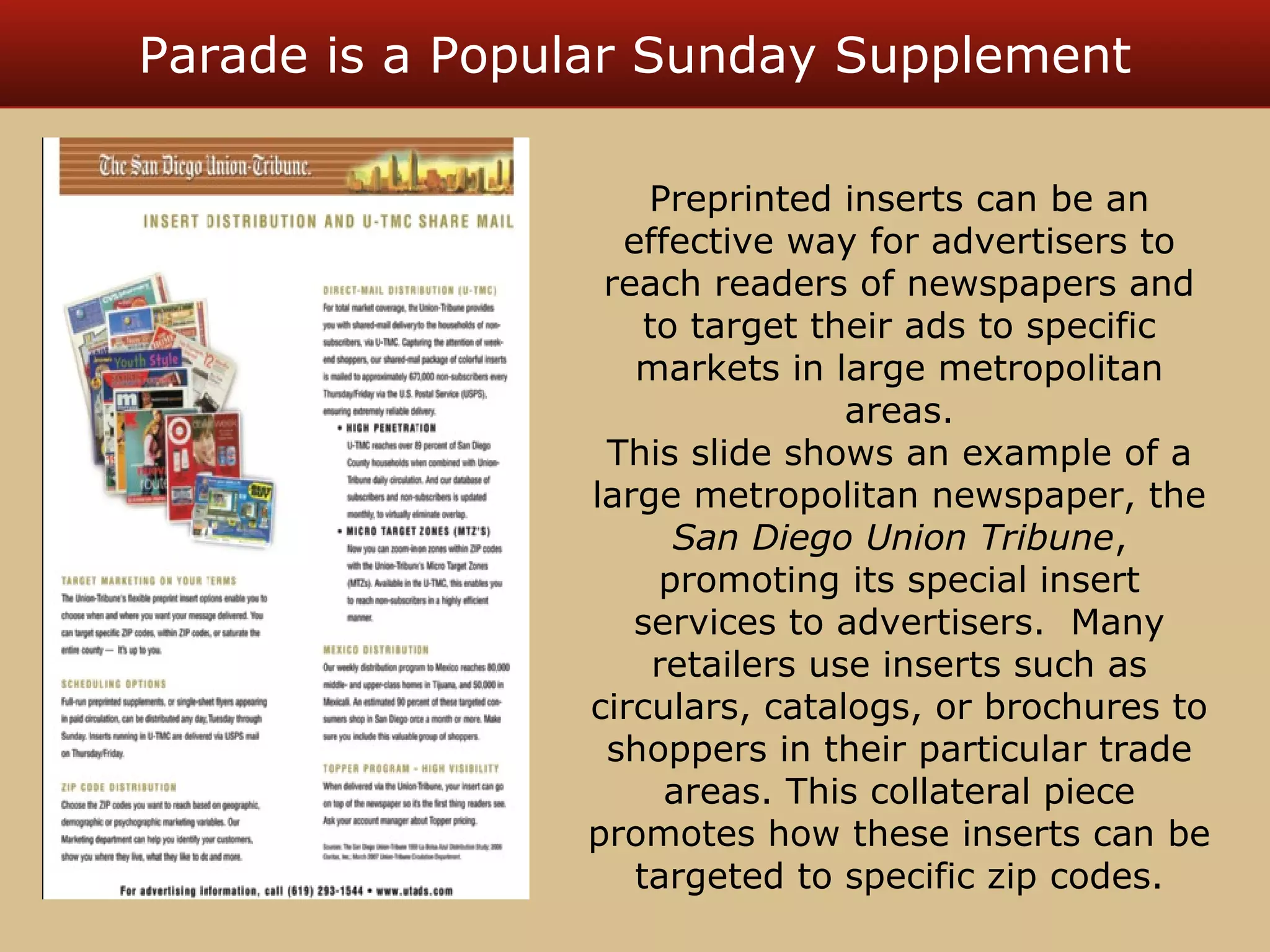Parade is a Popular Sunday Supplement 
Preprinted inserts can be an 
effective way for advertisers to 
reach readers of newspapers and 
to target their ads to specific 
markets in large metropolitan 
areas. 
This slide shows an example of a 
large metropolitan newspaper, the 
San Diego Union Tribune, 
promoting its special insert 
services to advertisers. Many 
retailers use inserts such as 
circulars, catalogs, or brochures to 
shoppers in their particular trade 
areas. This collateral piece 
promotes how these inserts can be 
targeted to specific zip codes. 
 