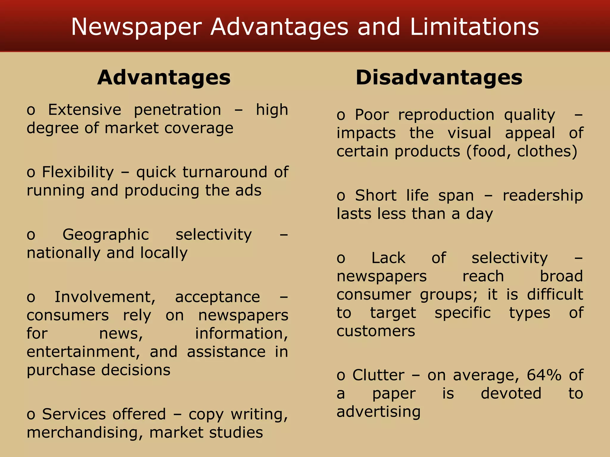 Newspaper Advantages and Limitations 
Advantages Disadvantages 
o Extensive penetration – high 
degree of market coverage 
o Flexibility – quick turnaround of 
running and producing the ads 
o Geographic selectivity – 
nationally and locally 
o Involvement, acceptance – 
consumers rely on newspapers 
for news, information, 
entertainment, and assistance in 
purchase decisions 
o Services offered – copy writing, 
merchandising, market studies 
o Poor reproduction quality – 
impacts the visual appeal of 
certain products (food, clothes) 
o Short life span – readership 
lasts less than a day 
o Lack of selectivity – 
newspapers reach broad 
consumer groups; it is difficult 
to target specific types of 
customers 
o Clutter – on average, 64% of 
a paper is devoted to 
advertising 
 