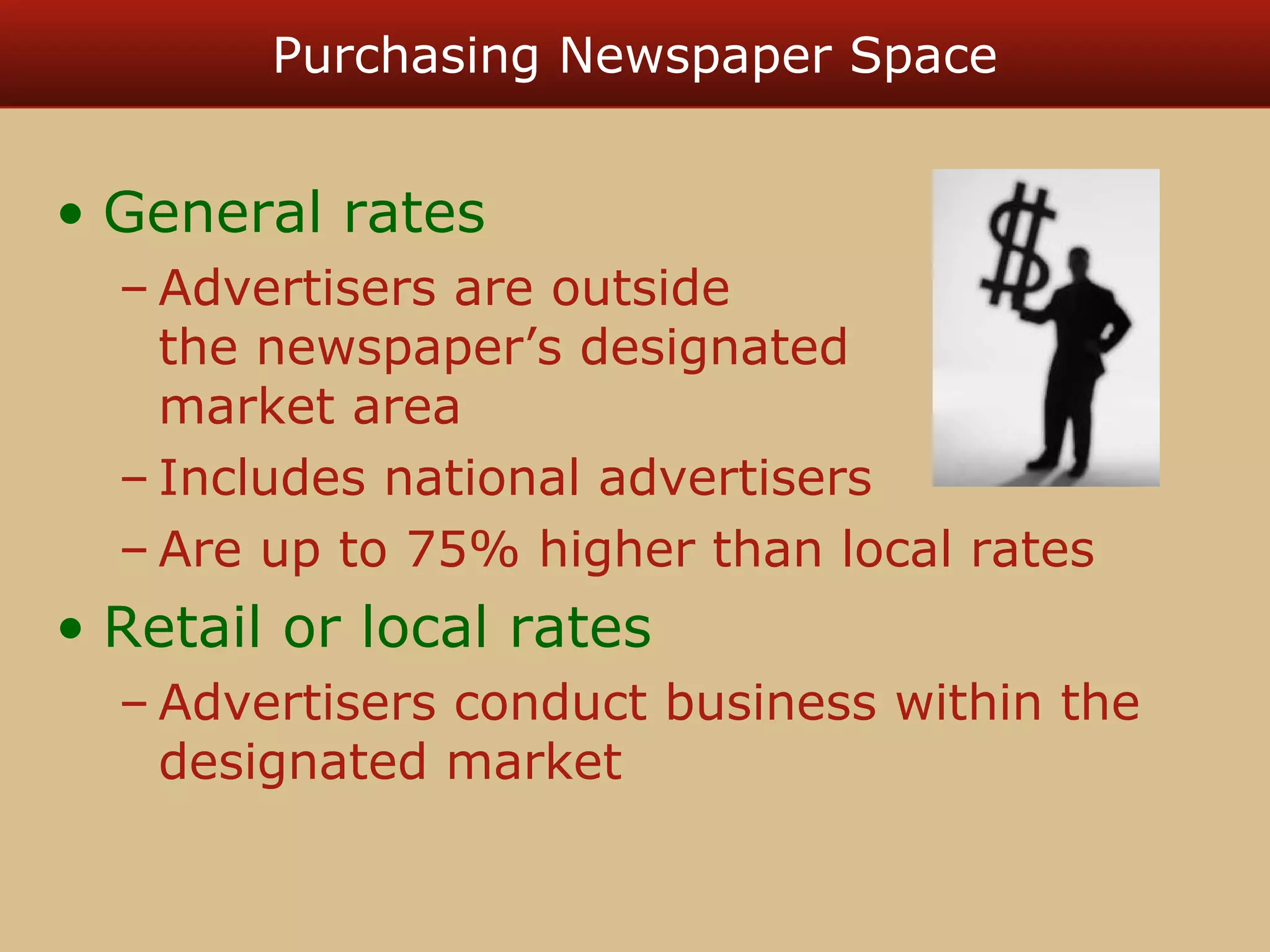 Purchasing Newspaper Space 
• General rates 
–Advertisers are outside 
the newspaper’s designated 
market area 
– Includes national advertisers 
–Are up to 75% higher than local rates 
• Retail or local rates 
–Advertisers conduct business within the 
designated market 
 