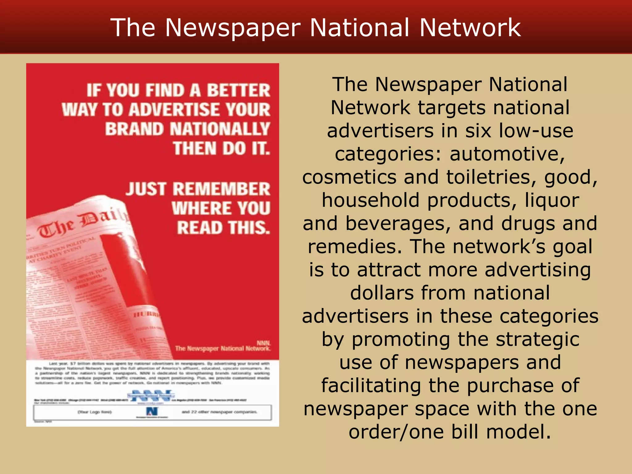 The Newspaper National Network 
The Newspaper National 
Network targets national 
advertisers in six low-use 
categories: automotive, 
cosmetics and toiletries, good, 
household products, liquor 
and beverages, and drugs and 
remedies. The network’s goal 
is to attract more advertising 
dollars from national 
advertisers in these categories 
by promoting the strategic 
use of newspapers and 
facilitating the purchase of 
newspaper space with the one 
order/one bill model. 
 