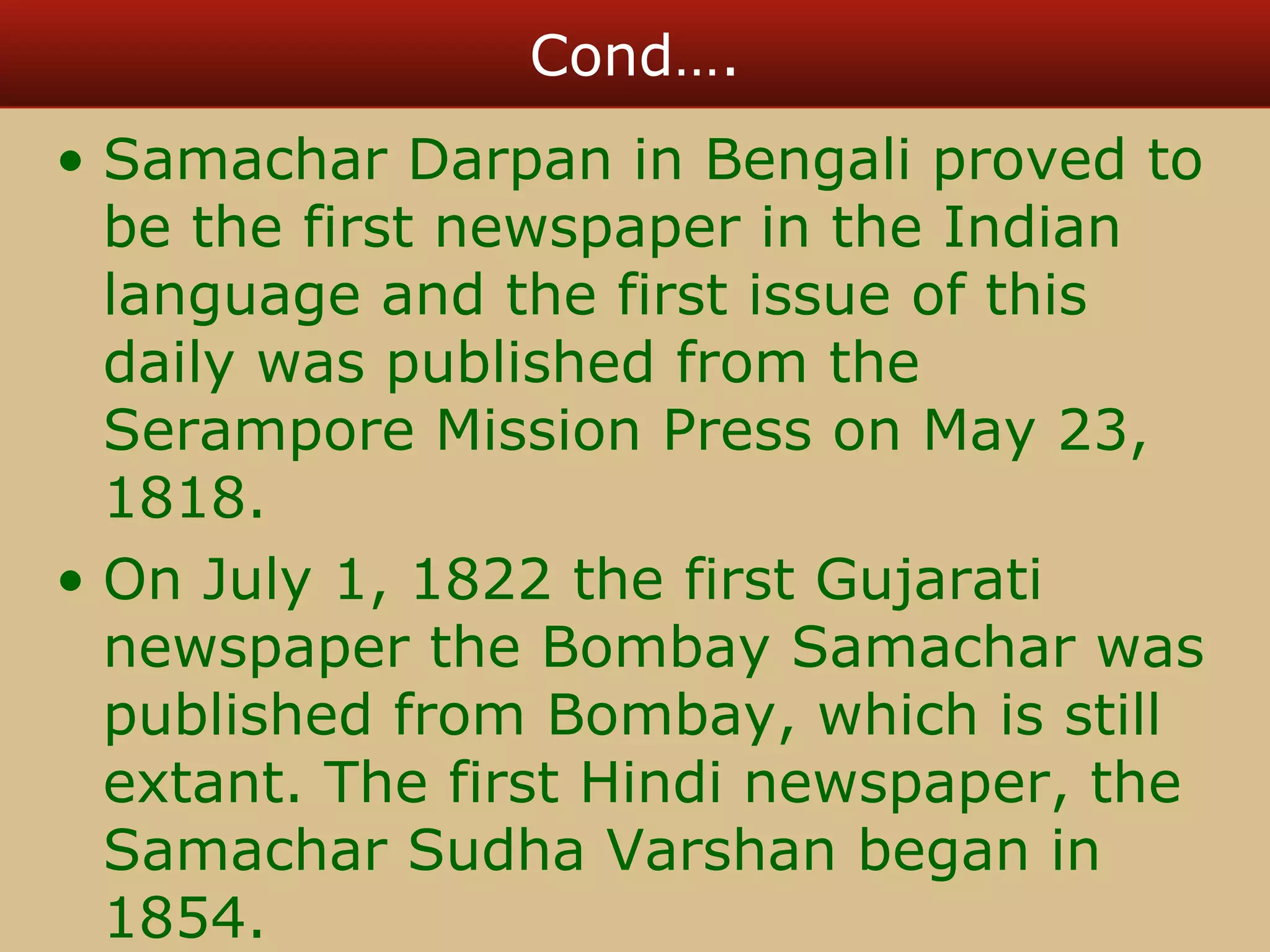 Cond…. 
• Samachar Darpan in Bengali proved to 
be the first newspaper in the Indian 
language and the first issue of this 
daily was published from the 
Serampore Mission Press on May 23, 
1818. 
• On July 1, 1822 the first Gujarati 
newspaper the Bombay Samachar was 
published from Bombay, which is still 
extant. The first Hindi newspaper, the 
Samachar Sudha Varshan began in 
1854. 
 