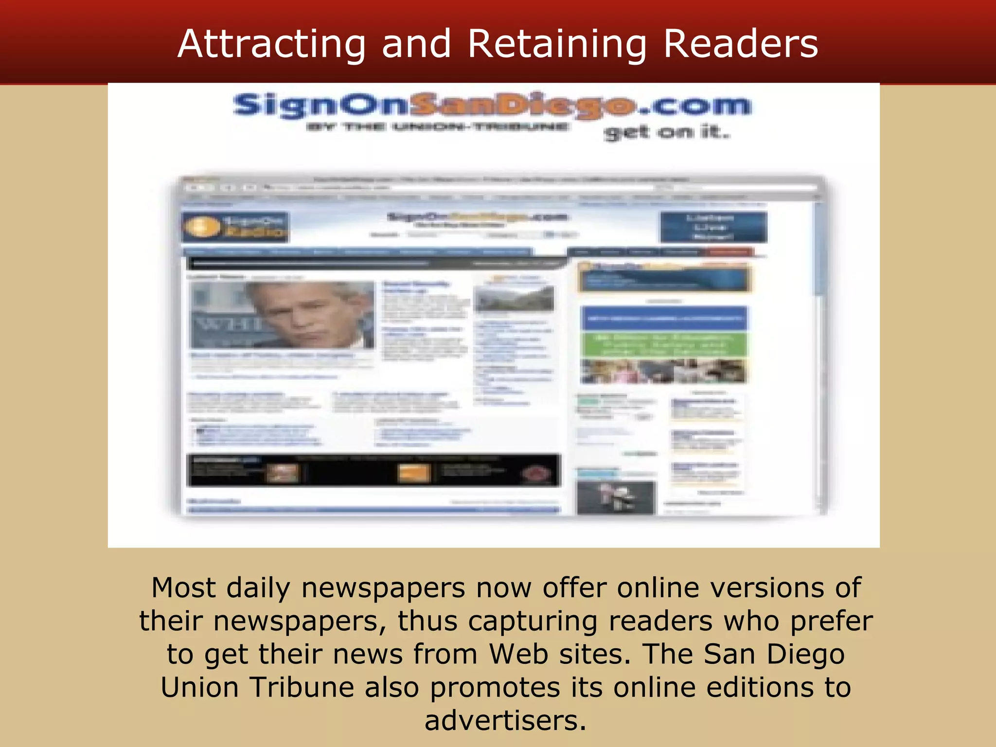 Attracting and Retaining Readers 
Most daily newspapers now offer online versions of 
their newspapers, thus capturing readers who prefer 
to get their news from Web sites. The San Diego 
Union Tribune also promotes its online editions to 
advertisers. 
