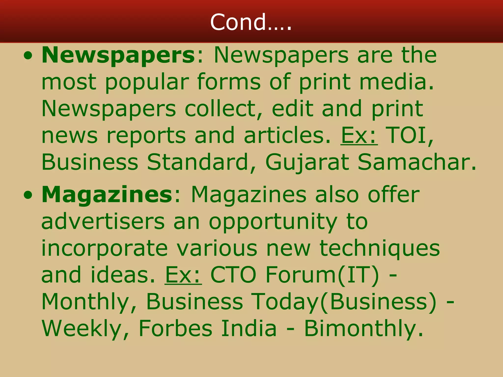 Cond…. 
• Newspapers: Newspapers are the 
most popular forms of print media. 
Newspapers collect, edit and print 
news reports and articles. Ex: TOI, 
Business Standard, Gujarat Samachar. 
• Magazines: Magazines also offer 
advertisers an opportunity to 
incorporate various new techniques 
and ideas. Ex: CTO Forum(IT) - 
Monthly, Business Today(Business) - 
Weekly, Forbes India - Bimonthly. 
 