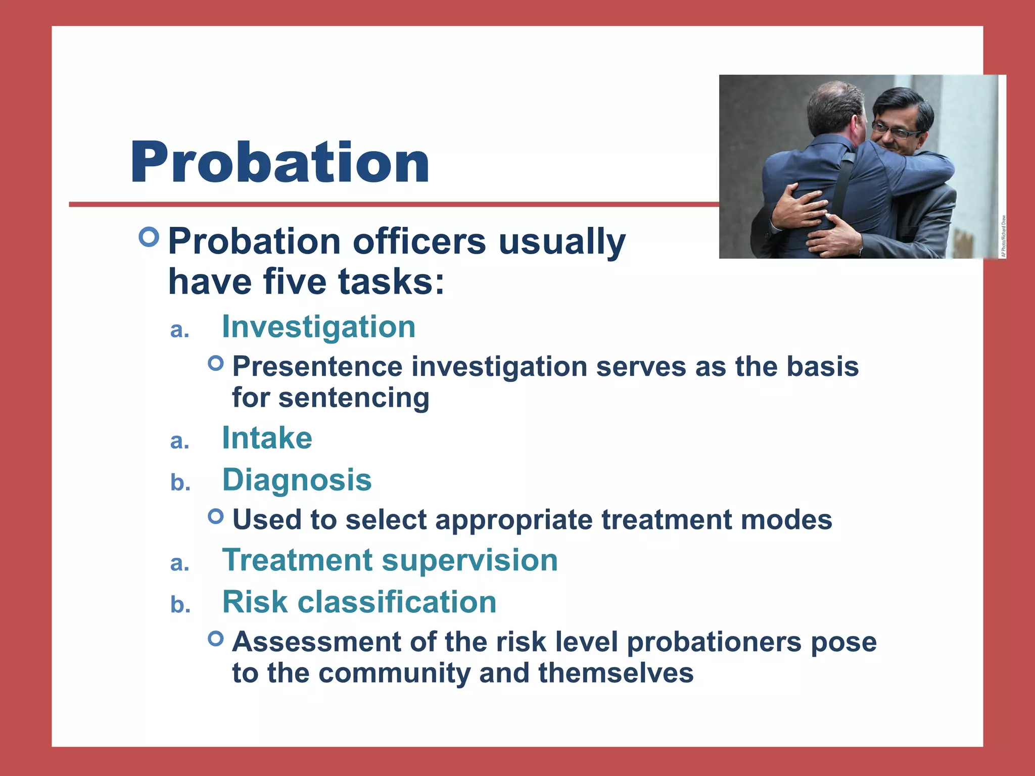 Probation 
Probation officers usually 
have five tasks: 
a. Investigation 
 Presentence investigation serves as the basis 
for sentencing 
a. Intake 
b. Diagnosis 
 Used to select appropriate treatment modes 
a. Treatment supervision 
b. Risk classification 
 Assessment of the risk level probationers pose 
to the community and themselves 
 