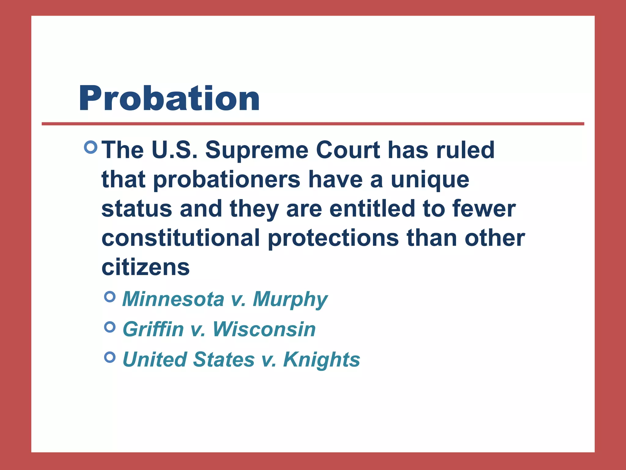 Probation 
The U.S. Supreme Court has ruled 
that probationers have a unique 
status and they are entitled to fewer 
constitutional protections than other 
citizens 
 Minnesota v. Murphy 
 Griffin v. Wisconsin 
 United States v. Knights 
 