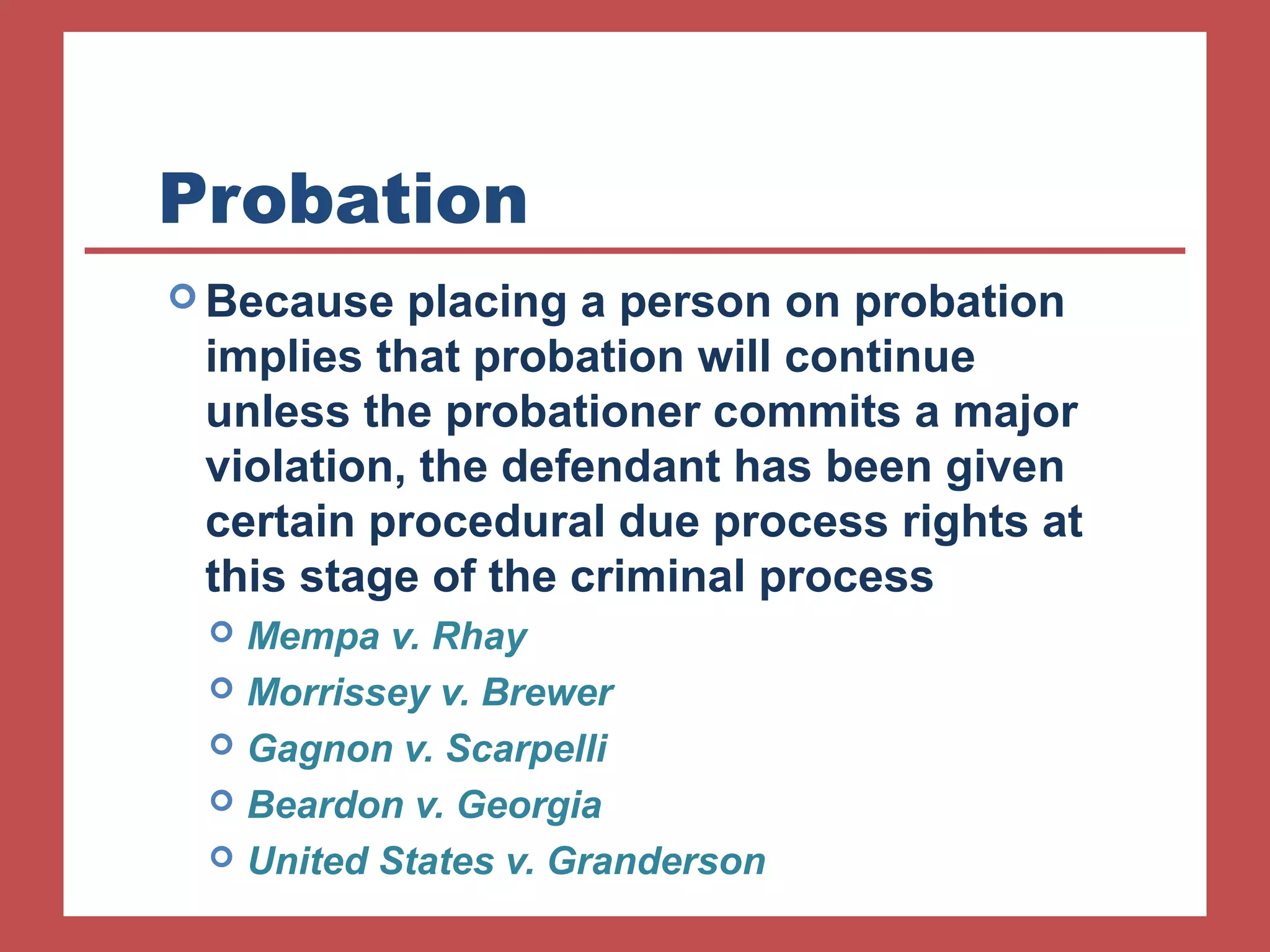 Probation 
Because placing a person on probation 
implies that probation will continue 
unless the probationer commits a major 
violation, the defendant has been given 
certain procedural due process rights at 
this stage of the criminal process 
 Mempa v. Rhay 
 Morrissey v. Brewer 
 Gagnon v. Scarpelli 
 Beardon v. Georgia 
 United States v. Granderson 
 