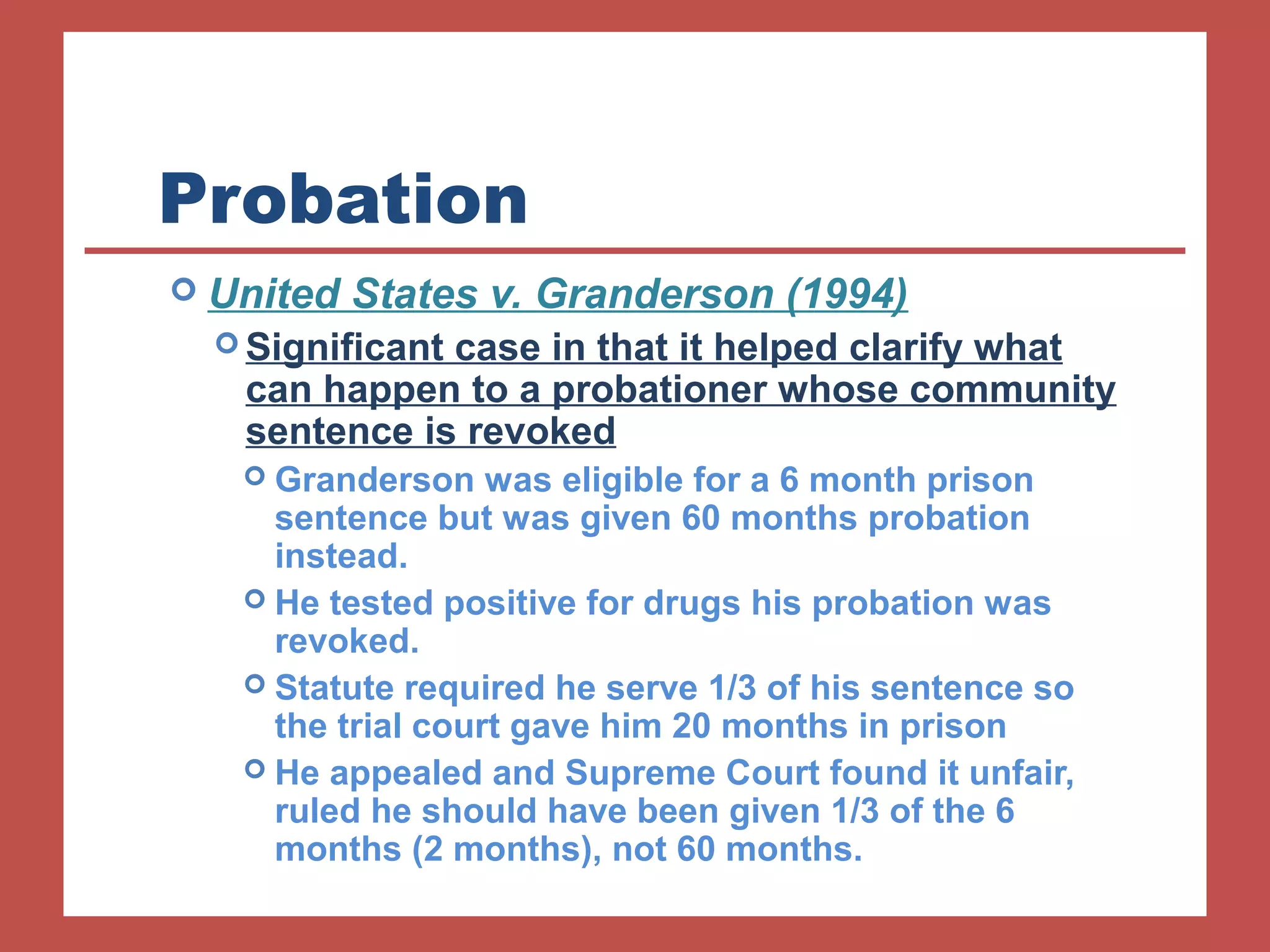 Probation 
 United States v. Granderson (1994) 
Significant case in that it helped clarify what 
can happen to a probationer whose community 
sentence is revoked 
 Granderson was eligible for a 6 month prison 
sentence but was given 60 months probation 
instead. 
 He tested positive for drugs his probation was 
revoked. 
 Statute required he serve 1/3 of his sentence so 
the trial court gave him 20 months in prison 
 He appealed and Supreme Court found it unfair, 
ruled he should have been given 1/3 of the 6 
months (2 months), not 60 months. 
 