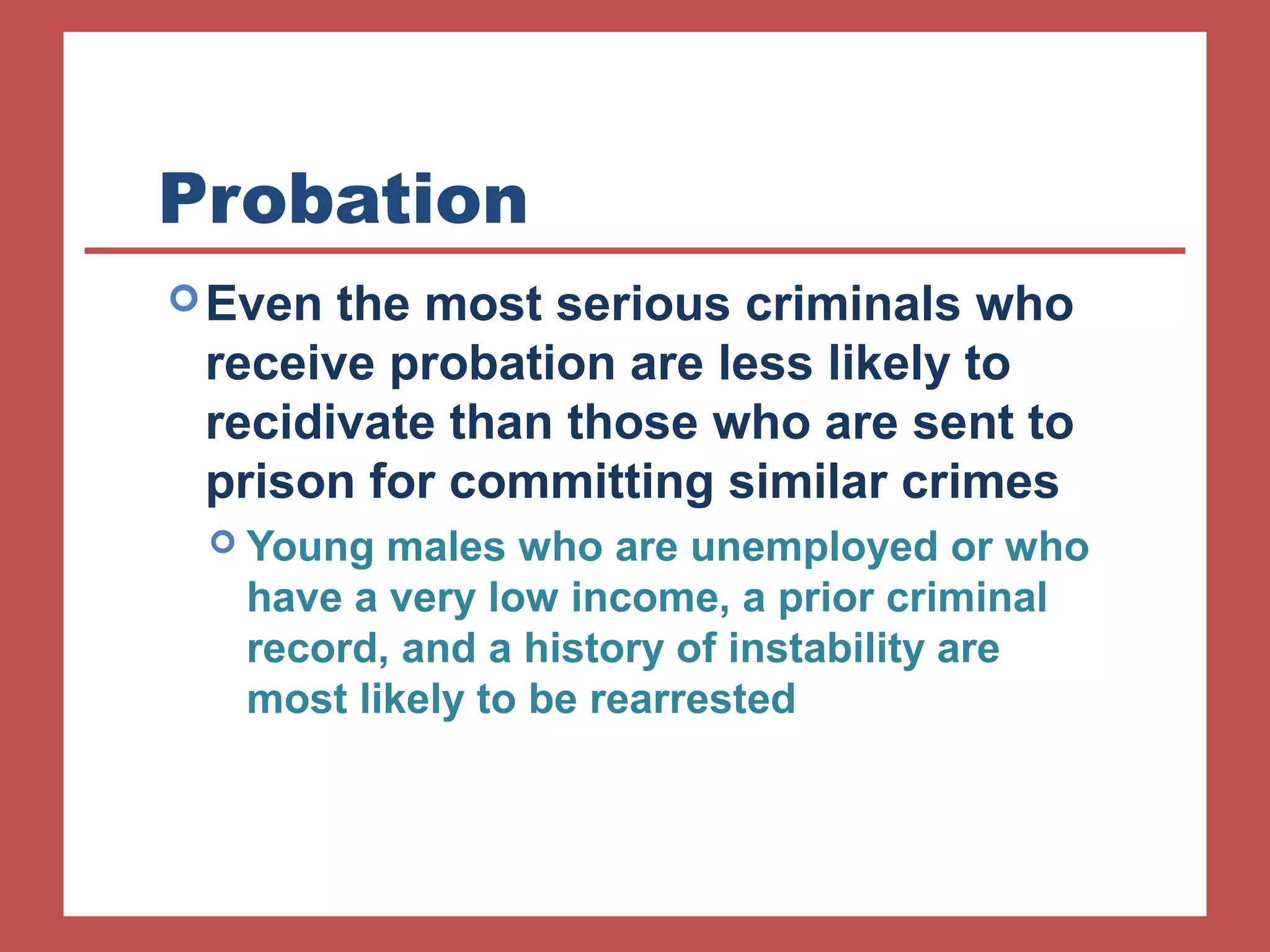 Probation 
Even the most serious criminals who 
receive probation are less likely to 
recidivate than those who are sent to 
prison for committing similar crimes 
 Young males who are unemployed or who 
have a very low income, a prior criminal 
record, and a history of instability are 
most likely to be rearrested 
 